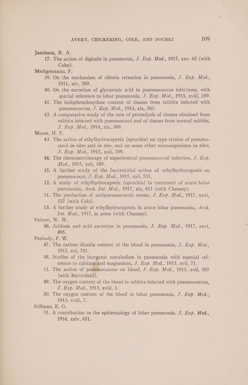 Jamieson, R. A. 17. The action of digitalis in pneumonia, J. Exp. Med., 1917, xxv, 65 (with Cohn). Medigreceanu, F. 39. On the mechanism of chlorin retention in pneumonia, J. Exp. Med., 1911, xiv, 289. 40. On the excretion of glycuronic acid in pneumococcus infections, with special reference to lobar pneumonia, J. Exp. Med., 1913, xviii, 259. 41. The indophenoloxydase content of tissues from rabbits infected with pneumococcus, J. Exp. Med., 1914, xix, 303. 42. A comparative study of the rate of proteolysis of tissues obtained from rabbits infected with pneumococci and of tissues from normal rabbits, J. Exp. Med., 1914, xix, 309. Moore, H. F. | 43. The action of ethylhydrocuprein (optochin) on type strains of pneumo- cocci 7m vitro and im vivo, and on some other microorganisms 7m vitro, J. Lxp-Med., 1915, xxii, 209. 44, The chemoserotherapy of experimental pneumococcal infection, J. Exp. Med., 1915, xxii, 389. 45. A further study of the bactericidal action of ethylhydrocuprein on pneumococci, J. Exp. Med., 1915, xxii, 551. 12. A study of ethylhydrocuprein (optochin) in treatment of acute lobar pneumonia, Arch. Int. Med., 1917, xix, 611 (with Chesney). 31. The production of antipneumococcic serum, J. Exp. Med., 1917, xxvi, 537 (with Cole). 13. A further study of ethylhydrocuprein in acute lobar pneumonia, Arch. Int. Med., 1917, in press (with Chesney). Palmer, W. W. 46. Acidosis and acid excretion in pneumonia, J. Exp. Med., 1917, xxvi, 495. Peabody, F. W. 47. The carbon dioxide content of the blood in pneumonia, J. Exp. Med., 1912 xan, 708. 48. Studies of the inorganic metabolism in pneumonia with especial ref- erence to calcium and magnesium, J. Exp. Med., 1913, xvii, 71. 11. The action of pneumococcus on blood, J. Exp. Med., 1913, xvii, 587 (with Butterfield). 49. The oxygen content of the blood in rabbits infected with pneumococcus, J. Hxvp. Med., 1943, xviii, 1. 50. The oxygen content of the blood in lobar pneumonia, J. Exp. Med., 1913 -xvili 7. Stillman, E. G. 51. A contribution to the epidemiology of lobar pneumonia, J. Exp. Med., 1916, xxiv, 651.