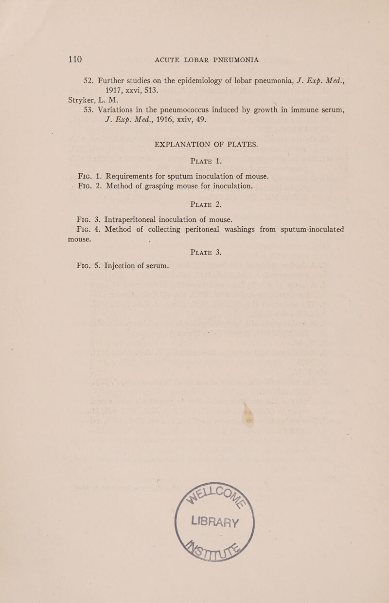 52. Further studies on the epidemiology of lobar pneumonia, J. Exp. Med., LOLs xxvii, ols, Stryker, L. M. 53. Variations in the pneumococcus induced by growth in immune serum, J. Exp. Med., 1916, xxiv, 49. EXPLANATION OF PLATES. PLATE 1. Fic. 1. Requirements for sputum inoculation of mouse. Fic. 2. Method of grasping mouse for inoculation. PLATE 2: Fic. 3. Intraperitoneal inoculation of mouse. Fic. 4. Method of collecting peritoneal washings from sputum-inoculated mouse. Fic. 5. Injection of serum.