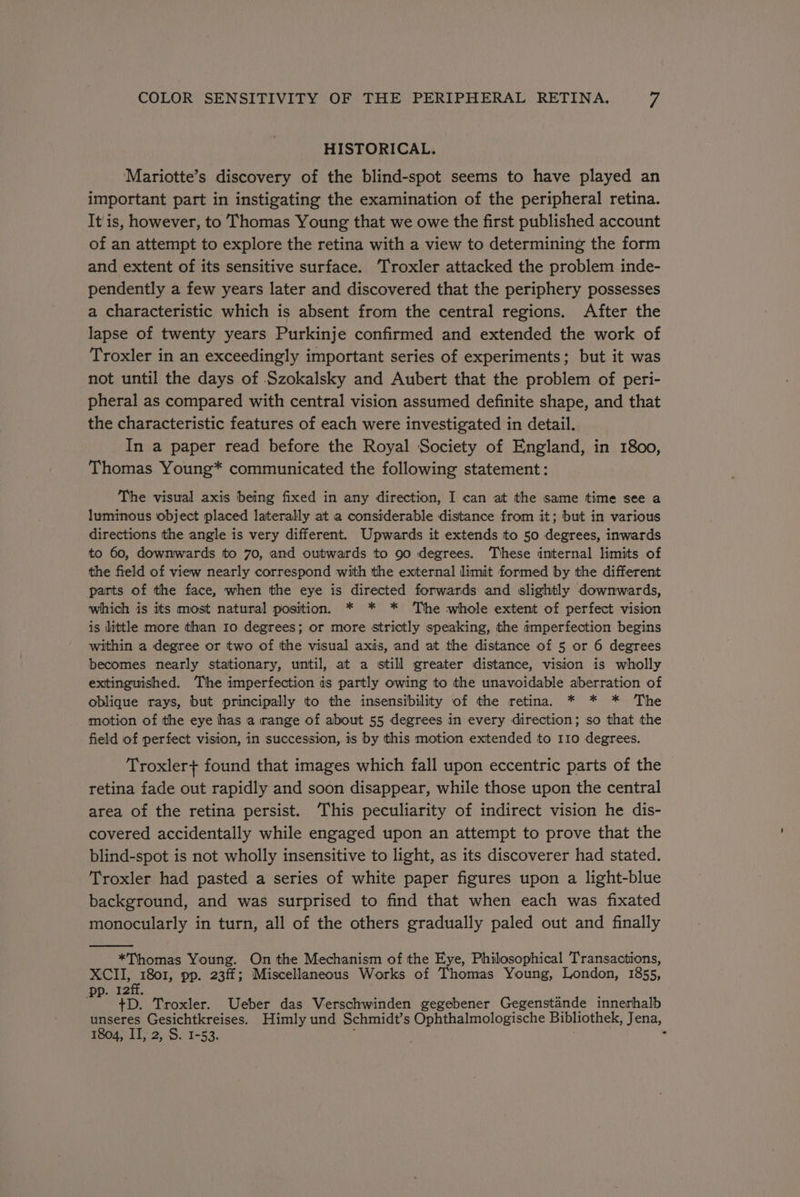 HISTORICAL. Mariotte’s discovery of the blind-spot seems to have played an important part in instigating the examination of the peripheral retina. It is, however, to Thomas Young that we owe the first published account of an attempt to explore the retina with a view to determining the form and extent of its sensitive surface. Troxler attacked the problem inde- pendently a few years later and discovered that the periphery possesses a characteristic which is absent from the central regions. After the lapse of twenty years Purkinje confirmed and extended the work of Troxler in an exceedingly important series of experiments; but it was not until the days of Szokalsky and Aubert that the problem of peri- pheral as compared with central vision assumed definite shape, and that the characteristic features of each were investigated in detail. In a paper read before the Royal Society of England, in 1800, Thomas Young* communicated the following statement: The visual axis being fixed in any direction, I can at the same time see a luminous object placed laterally at a considerable distance from it; but in various directions the angle is very different. Upwards it extends to 50 degrees, inwards to 60, downwards to 70, and outwards to 90 degrees. ‘These internal limits of the field of view nearly correspond with the external limit formed by the different parts of the face, when the eye is directed forwards and slightly downwards, which is its most natural position. * * * The whole extent of perfect vision is little more than 10 degrees; or more strictly speaking, the imperfection begins within a degree or two of tthe visual axis, and at the distance of 5 or 6 degrees becomes nearly stationary, until, at a still greater distance, vision is wholly extinguished. The imperfection is partly owing to the unavoidable aberration of oblique rays, but principally to the insensibility of the retina. * * * The motion of the eye has a range of about 55 degrees in every direction; so that the field of perfect vision, in succession, is by this motion extended to 110 degrees. Troxler+ found that images which fall upon eccentric parts of the retina fade out rapidly and soon disappear, while those upon the central area of the retina persist. This peculiarity of indirect vision he dis- covered accidentally while engaged upon an attempt to prove that the blind-spot is not wholly insensitive to light, as its discoverer had stated. Troxler had pasted a series of white paper figures upon a light-blue background, and was surprised to find that when each was fixated monocularly in turn, all of the others gradually paled out and finally *Thomas Young. On the Mechanism of the Eye, Philosophical Transactions, XCII, 1801, pp. 23ff; Miscellaneous Works of Thomas Young, London, 1855, pp. 12ff. : : +D. Troxler. Ueber das Verschwinden gegebener Gegenstande innerhalb unseres Gesichtkreises. Himly und Schmidt’s Ophthalmologische Bibliothek, Jena, 1804, II, 2, S. 1-53. i -