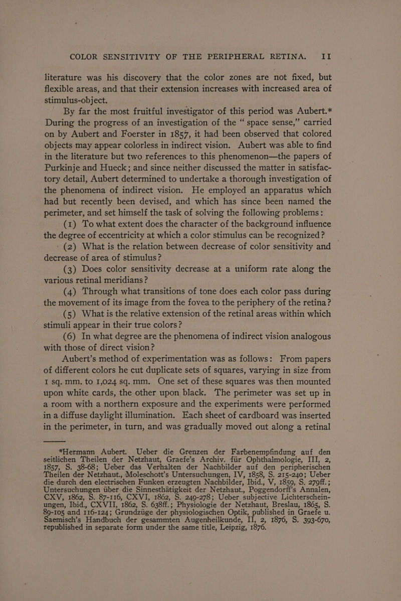 literature was his discovery that the color zones are not fixed, but flexible areas, and that their extension increases with increased area of stimulus-object. By far the most fruitful investigator of this period was Aubert.* During the progress of an investigation of the “space sense,” carried on by Aubert and Foerster in 1857, it had been observed that colored objects may appear colorless in indirect vision. Aubert was able to find in the literature but two references to this phenomenon—the papers of Purkinje and Hueck; and since neither discussed the matter in satisfac- tory detail, Aubert determined to undertake a thorough investigation of the phenomena of indirect vision. He employed an apparatus which had but recently been devised, and which has since been named the perimeter, and set himself the task of solving the following problems: (1) To what extent does the character of the background influence the degree of eccentricity at which a color stimulus can be recognized? __ - (2) What is the relation between decrease of color sensitivity and decrease of area of stimulus? (3) Does color sensitivity decrease at a uniform rate along the various retinal meridians? (4) Through what transitions of tone does each color pass during the movement of its image from the fovea to the periphery of the retina? (5) What is the relative extension of the retinal areas within which stimuli appear in their true colors? (6) In what degree are the phenomena of indirect vision analogous with those of direct vision? Aubert’s method of experimentation was as follows: From papers of different colors he cut duplicate sets of squares, varying in size from I sq. mm, to 1,024 sq.mm. One set of these squares was then mounted upon white cards, the other upon black. The perimeter was set up in a room with a northern exposure and the experiments were performed in a diffuse daylight illumination. Each sheet of cardboard was inserted in the perimeter, in turn, and was gradually moved out along a retinal *Hermann Aubert. Ueber die Grenzen der Farbenempfindung auf den seitlichen Theilen der Netzhaut, Graefe’s Archiv. fiir Ophthalmologie, III, 2, _ 1857, S. 38-68; Ueber das Verhalten der Nachbilder auf den peripherischen Theilen der Netzhaut., Moleschott’s Untersuchungen, IV, 1858, S. 215-240; Ueber die durch den electrischen Funken erzeugten Nachbilder, Ibid., V, 1859, S. 270ff. ; Untersuchungen itber die Sinnesthatigkeit der Netzhaut., Poggendorff’s Annalen, CXV, 1862, S. 87-116, CXVI, 1862, S. 249-278; Ueber subjective Lichterschein- ungen, Ibid., CX VII, 1862, S. 638ff.; Physiologie der Netzhaut, Breslau, 1805, S. 89-105 and 116-124; Grundziige der physiologischen Optik, published in Graefe u. Saemisch’s Handbuch der gesammten Augenheilkunde, II, 2, 1876, S. 393-670, republished in separate form under the same title, Leipzig, 1876.