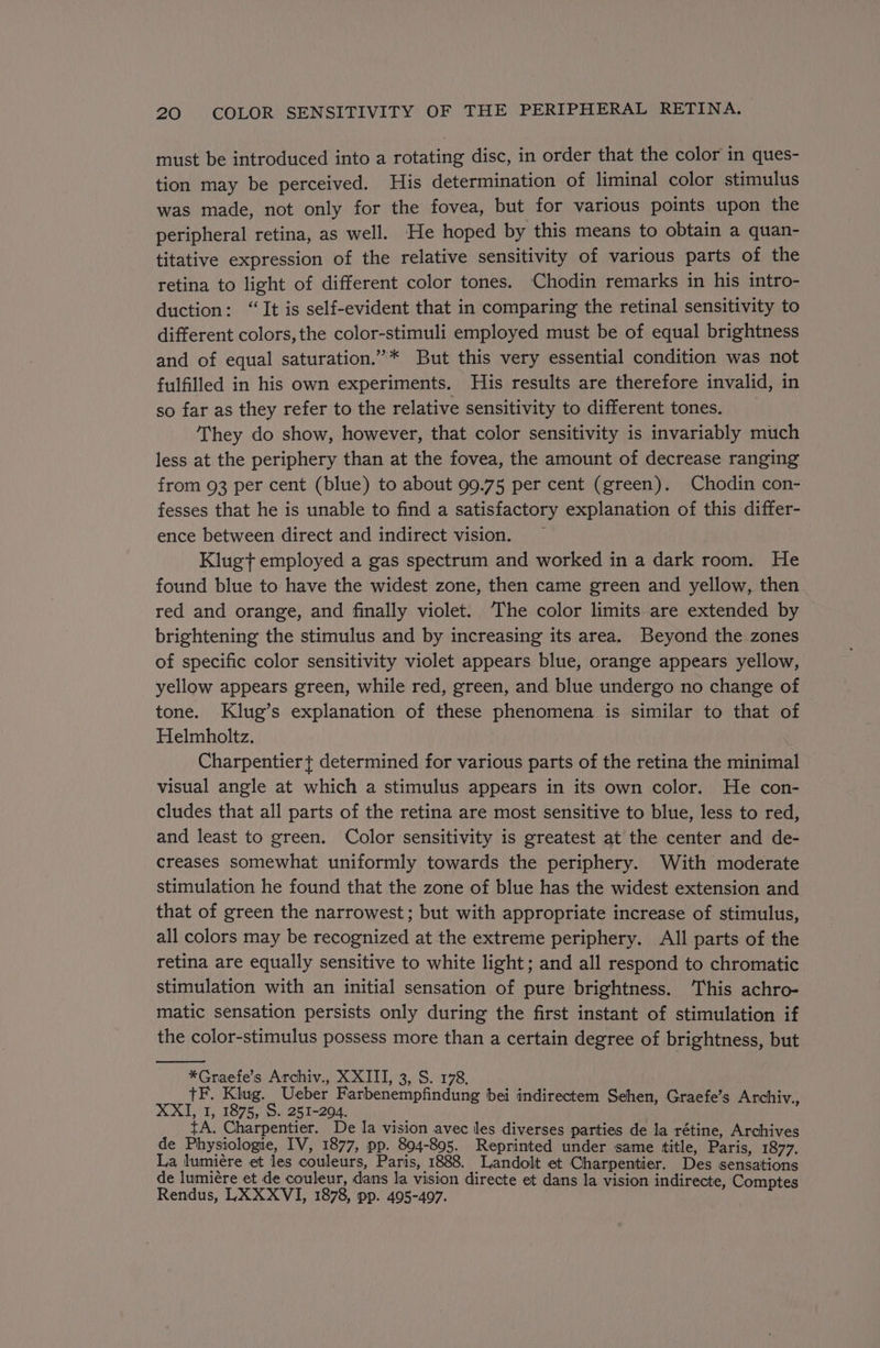 must be introduced into a rotating disc, in order that the color in ques- tion may be perceived. His determination of liminal color stimulus was made, not only for the fovea, but for various points upon the peripheral retina, as well. He hoped by this means to obtain a quan- titative expression of the relative sensitivity of various parts of the retina to light of different color tones. Chodin remarks in his intro- duction: “It is self-evident that in comparing the retinal sensitivity to different colors,the color-stimuli employed must be of equal brightness and of equal saturation.”* But this very essential condition was not fulfilled in his own experiments. His results are therefore invalid, in so far as they refer to the relative sensitivity to different tones. They do show, however, that color sensitivity is invariably much less at the periphery than at the fovea, the amount of decrease ranging from 93 per cent (blue) to about 99.75 per cent (green). Chodin con- fesses that he is unable to find a satisfactory explanation of this differ- ence between direct and indirect vision. _ Klug} employed a gas spectrum and worked in a dark room. He found blue to have the widest zone, then came green and yellow, then red and orange, and finally violet. ‘The color limits are extended by brightening the stimulus and by increasing its area. Beyond the zones of specific color sensitivity violet appears blue, orange appears yellow, yellow appears green, while red, green, and blue undergo no change of tone. Klug’s explanation of these phenomena is similar to that of Helmholtz. Charpentier} determined for various parts of the retina the minimal visual angle at which a stimulus appears in its own color. He con- cludes that all parts of the retina are most sensitive to blue, less to red, and least to green. Color sensitivity is greatest at the center and de- creases somewhat uniformly towards the periphery. With moderate stimulation he found that the zone of blue has the widest extension and that of green the narrowest; but with appropriate increase of stimulus, all colors may be recognized at the extreme periphery. All parts of the retina are equally sensitive to white light; and all respond to chromatic stimulation with an initial sensation of pure brightness. This achro- matic sensation persists only during the first instant of stimulation if the color-stimulus possess more than a certain degree of brightness, but *Graefe’s Archiv., XXIII, 3, S. 178. TF. Klug. Ueber Farbenempfindung bei indirectem Sehen, Graefe’s Archiv., XXI, 1, 1875, S. 251-204. tA. Charpentier. De la vision avec les diverses parties de la rétine, Archives de Physiologie, IV, 1877, pp. 804-895. Reprinted under same title, Paris, 1877. La lumiére et les couleurs, Paris, 1888. Landolt et Charpentier. Des sensations de lumiére et de couleur, dans la vision directe et dans la vision indirecte, Comptes Rendus, LXXXVI, 1878, pp. 495-497.