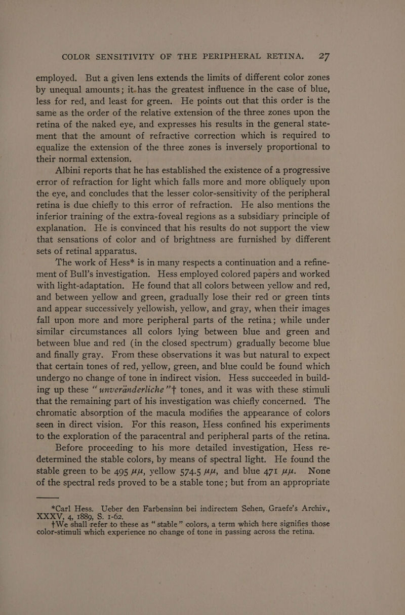 employed. But a given lens extends the limits of different color zones by unequal amounts; it-has the greatest influence in the case of blue, less for red, and least for green. He points out that this order is the same as the order of the relative extension of the three zones upon the retina of the naked eye, and expresses his results in the general state- ment that the amount of refractive correction which is required to equalize the extension of the three zones is inversely proportional to their normal extension. Albini reports that he has established the existence of a progressive error of refraction for light which falls more and more obliquely upon the eye, and concludes that the lesser color-sensitivity of the peripheral retina is due chiefly to this error of refraction. He also mentions the inferior training of the extra-foveal regions as a subsidiary principle of explanation. He is convinced that his results do not support the view that sensations of color and of brightness are furnished by different sets of retinal apparatus. The work of Hess* is in many respects a continuation and a refine- ment of Bull’s investigation. Hess employed colored papers and worked with light-adaptation. He found that all colors between yellow and red, and between yellow and green, gradually lose their red or green tints and appear successively yellowish, yellow, and gray, when their images fall upon more and more peripheral parts of the retina; while under similar circumstances all colors lying between blue and green and between blue and red (in the closed spectrum) gradually become blue and finally gray. From these observations it was but natural to expect that certain tones of red, yellow, green, and blue could be found which undergo no change of tone in indirect vision. Hess succeeded in build- ing up these “ unveranderliche’’} tones, and it was with these stimuli that the remaining part of his investigation was chiefly concerned. The chromatic absorption of the macula modifies the appearance of colors seen in direct vision. For this reason, Hess confined his experiments to the exploration of the paracentral and peripheral parts of the retina. _ Before proceeding to his more detailed investigation, Hess re- determined the stable colors, by means of spectral light. He found the stable green to be 495 my, yellow 574.5 uu, and blue 471 wy. None of the spectral reds proved to be a stable tone; but from an appropriate *Carl Hess. Ueber den Farbensinn bei indirectem Sehen, Graefe’s Archiv., XXXV, 4, 18890, S. 1-62. +We shall refer to these as “stable” colors, a term which here signifies those color-stimuli which experience no change of tone in passing across the retina.