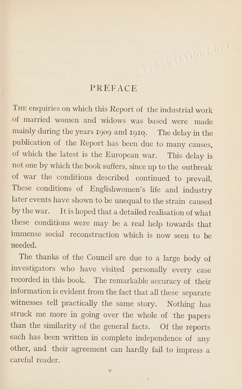 RRB EBACE _ THE enquiries on which this Report of the industrial work of married women and widows was based were made mainly during the years 1909 and 1gt0. The delay in the publication of the Report has been due to many causes, of which the latest is the European war. This delay is not one by which the book suffers, since up to the outbreak of war the conditions described continued to prevail. These conditions of Englishwomen’s life and industry later events have shown to be unequal to the strain caused by the war. It is hoped that a detailed realisation of what these conditions were may be a real help towards that immense social reconstruction which is now seen to be needed. The thanks of the Council are due to a large body of investigators who have visited personally every case recorded in this book. The remarkable accuracy of their information is evident from the fact that all these separate witnesses tell practically the same story. Nothing has struck me more in going over the whole of the papers than the similarity of the general facts. Of the reports each has been written in complete independence of any other, and their agreement can hardly fail to impress a careful reader.