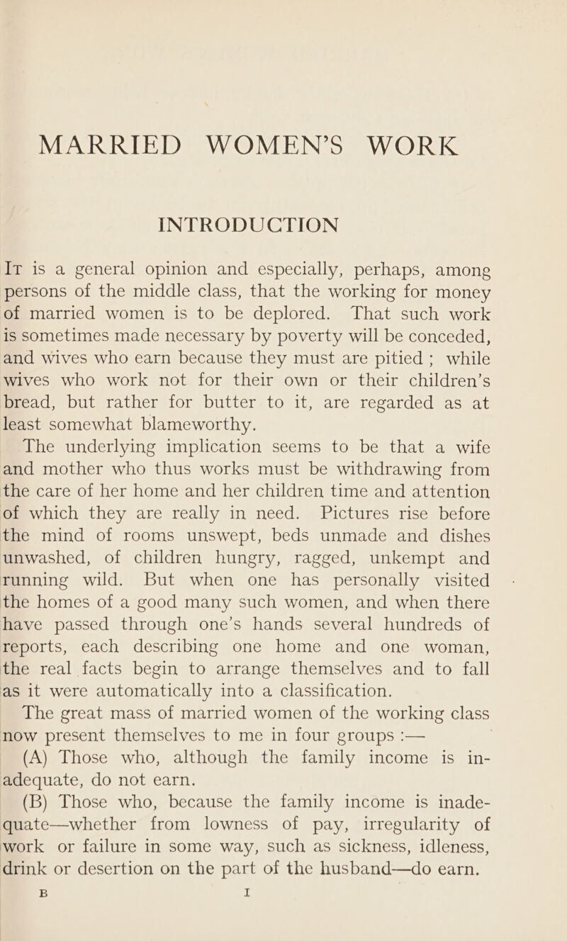 MARRIED WOMEN’S WORK INTRODUCTION IT is a general opinion and especially, perhaps, among persons of the middle class, that the working for money of married women is to be deplored. That such work is sometimes made necessary by poverty will be conceded, and wives who earn because they must are pitied ; while wives who work not for their own or their children’s mead, but rather for butter. to it, are regarded as at least somewhat blameworthy. The underlying implication seems to be that a wife and mother who thus works must be withdrawing from the care of her home and her children time and attention of which they are really in need. Pictures rise before the mind of rooms unswept, beds unmade and dishes unwashed, of children hungry, ragged, unkempt and running wild. But when one has personally visited the homes of a good many such women, and when there have passed through one’s hands several hundreds of reports, each describing one home and one woman, the real facts begin to arrange themselves and to fall as it were automatically into a classification. The great mass of married women of the working class now present themselves to me in four groups :— | (A) Those who, although the family income is in- adequate, do not earn. (B) Those who, because the family income is inade- quate—whether from lowness of pay, irregularity of work or failure in some way, such as sickness, idleness, drink or desertion on the part of the husband—do earn.