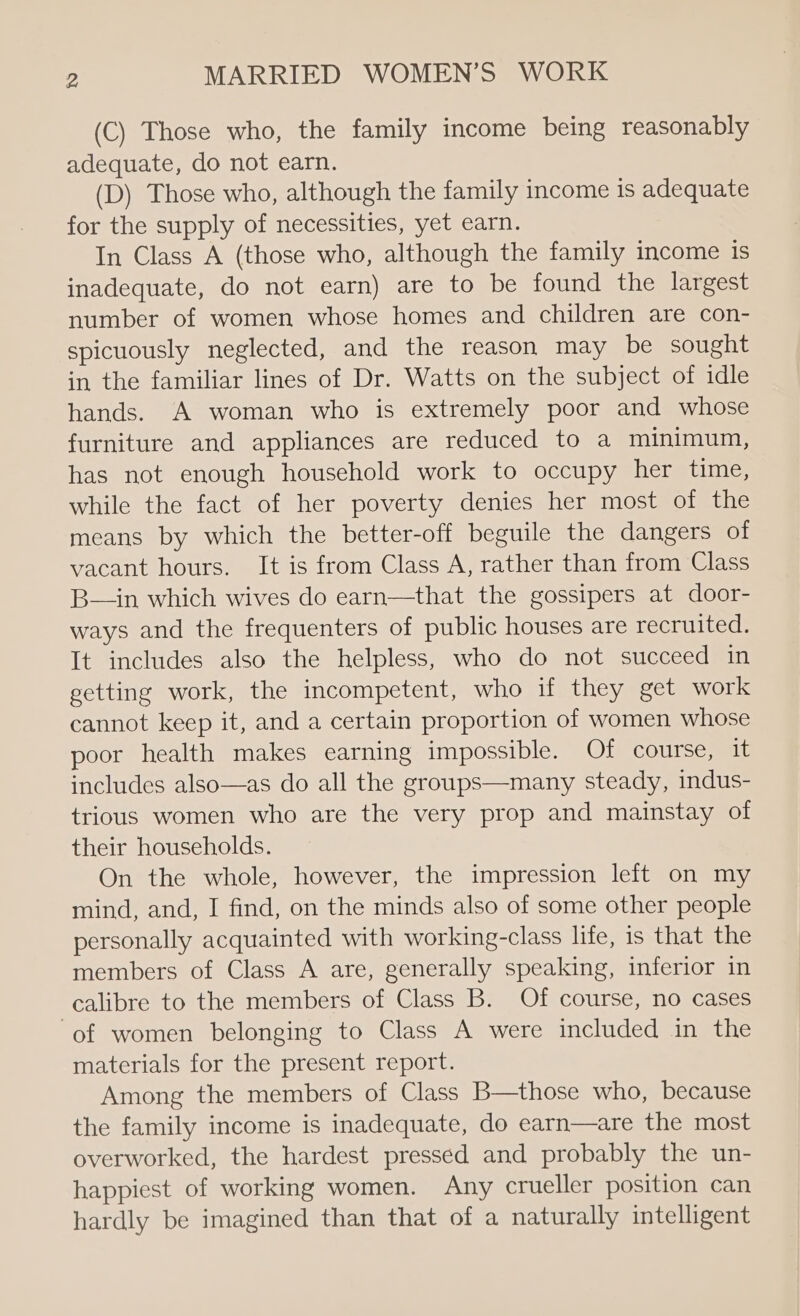 (C) Those who, the family income being reasonably adequate, do not earn. (D) Those who, although the family income is adequate for the supply of necessities, yet earn. In Class A (those who, although the family income is inadequate, do not earn) are to be found the largest number of women whose homes and children are con- spicuously neglected, and the reason may be sought in the familiar lines of Dr. Watts on the subject of idle hands. A woman who is extremely poor and whose furniture and appliances are reduced to a minimum, has not enough household work to occupy her time, while the fact of her poverty denies her most of the means by which the better-off beguile the dangers of vacant hours. It is from Class A, rather than from Class B—in which wives do earn—that the gossipers at door- ways and the frequenters of public houses are recruited. It includes also the helpless, who do not succeed in getting work, the incompetent, who if they get work cannot keep it, and a certain proportion of women whose poor health makes earning impossible. Of course, it includes also—as do all the groups—many steady, indus- trious women who are the very prop and mainstay of their households. On the whole, however, the impression left on my mind, and, I find, on the minds also of some other people personally acquainted with working-class life, is that the members of Class A are, generally speaking, inferior in calibre to the members of Class B. Of course, no cases ‘of women belonging to Class A were included in the materials for the present report. Among the members of Class B—those who, because the family income is inadequate, do earn—are the most overworked, the hardest pressed and probably the un- happiest of working women. Any crueller position can hardly be imagined than that of a naturally intelligent