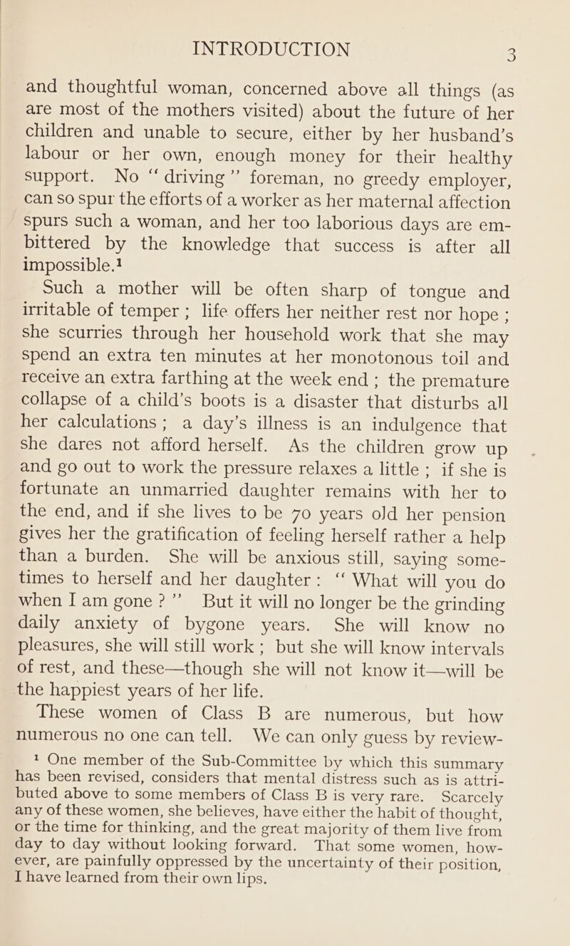 and thoughtful woman, concerned above all things (as are most of the mothers visited) about the future of her children and unable to secure, either by her husband’s Jabour or her own, enough money for their healthy support. No “driving” foreman, no greedy employer, can so spur the efforts of a worker as her maternal affection spurs such a woman, and her too laborious days are em- bittered by the knowledge that success is after all impossible.! Such a mother will be often sharp of tongue and irritable of temper ; life offers her neither rest nor hope ; she scurries through her household work that she may spend an extra ten minutes at her monotonous toil and receive an extra farthing at the week end ; the premature collapse of a child’s boots is a disaster that disturbs all her calculations ; a day’s illness is an indulgence that she dares not afford herself. As the children grow up and go out to work the pressure relaxes a little ; if she is fortunate an unmarried daughter remains with her to the end, and if she lives to be 70 years old her pension gives her the gratification of feeling herself rather a help than a burden. She will be anxious still, saying some- times to herself and her daughter: ‘‘ What will you do when Iam gone?” But it will no longer be the grinding daily anxiety of bygone years. She will know no pleasures, she will still work ; but she will know intervals of rest, and these—though she will not know it—will be the happiest years of her life. These women of Class B are numerous, but how numerous no one can tell. We can only guess by review- 1 One member of the Sub-Committee by which this summary has been revised, considers that mental distress such as is attri- buted above to some members of Class B is very rare. Scarcely any of these women, she believes, have either the habit of thought, or the time for thinking, and the great majority of them live from day to day without looking forward. That some women, how- ever, are painfully oppressed by the uncertainty of their position, I have learned from their own lips.