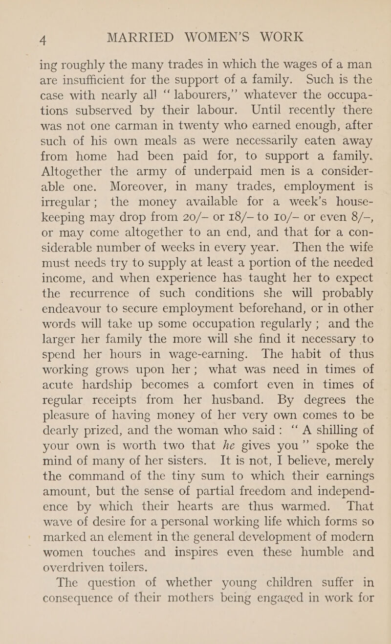 ing roughly the many trades in which the wages of a man are insufficient for the support of a family. Such is the case with nearly al! “ labourers,’ whatever the occupa- tions subserved by their labour. Until recently there was not one carman in twenty who earned enough, after such of his own meals as were necessarily eaten away from home had been paid for, to support a family. Altogether the army of underpaid men is a consider- able one. Moreover, in many trades, employment is irregular; the money available for a week’s house- keeping may drop from 20/— or 18/— to 10/— or even 8/-, or may come altogether to an end, and that for a con- siderable number of weeks in every year. Then the wife must needs try to supply at least a portion of the needed income, and when experience has taught her to expect the recurrence of such conditions she will probably endeavour to secure employment beforehand, or in other words will take up some occupation regularly ; and the larger her family the more will she find it necessary to spend her hours in wage-earning. The habit of thus working grows upon her; what was need in times of acute hardship becomes a comfort even in times of regular receipts from her husband. By degrees the pleasure of having money of her very own comes to be dearly prized, and the woman who said: “A shilling of your own is worth two that he gives you”’ spoke the mind of many of her sisters. It is not, I believe, merely the command of the tiny sum to which their earnings amount, but the sense of partial freedom and independ- ence by which their hearts are thus warmed. That wave of desire for a personal working life which forms so marked an element in the general development of modern women touches and inspires even these humble and overdriven toilers. The question of whether young children suffer in consequence of their mothers being engaged in work for