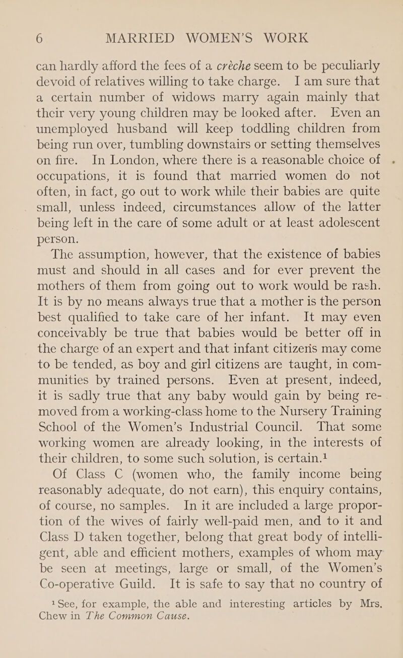 can hardly afford the fees of a créche seem to be peculiarly devoid of relatives willing to take charge. Jam sure that a certain number of widows marry again mainly that their very young children may be looked after. Even an unemployed husband will keep toddling children from being run over, tumbling downstairs or setting themselves on fire. In London, where there is a reasonable choice of occupations, it is found that married women do not often, in fact, go out to work while their babies are quite small, unless indeed, circumstances allow of the latter being left in the care of some adult or at least adolescent person. | The assumption, however, that the existence of babies must and should in all cases and for ever prevent the mothers of them from going out to work would be rash. It is by no means always true that a mother is the person best qualified to take care of her infant. It may even conceivably be true that babies would be better off in the charge of an expert and that infant citizeris may come to be tended, as boy and girl citizens are taught, in com- munities by trained persons. Even at present, indeed, it is sadly true that any baby would gain by being re- moved from a working-class home to the Nursery Training School of the Women’s Industrial Council. That some working women are already looking, in the interests of their children, to some such solution, is certain. Of Class C (women who, the family income being reasonably adequate, do not earn), this enquiry contains, of course, no samples. In it are included a large propor- tion of the wives of fairly well-paid men, and to it and Class D taken together, belong that great body of intelli- gent, able and efficient mothers, examples of whom may be seen at meetings, large or small, of the Women’s Co-operative Guild. It is safe to say that no country of 1See, for example, the able and interesting articles by Mrs. Chew in The Common Cause.