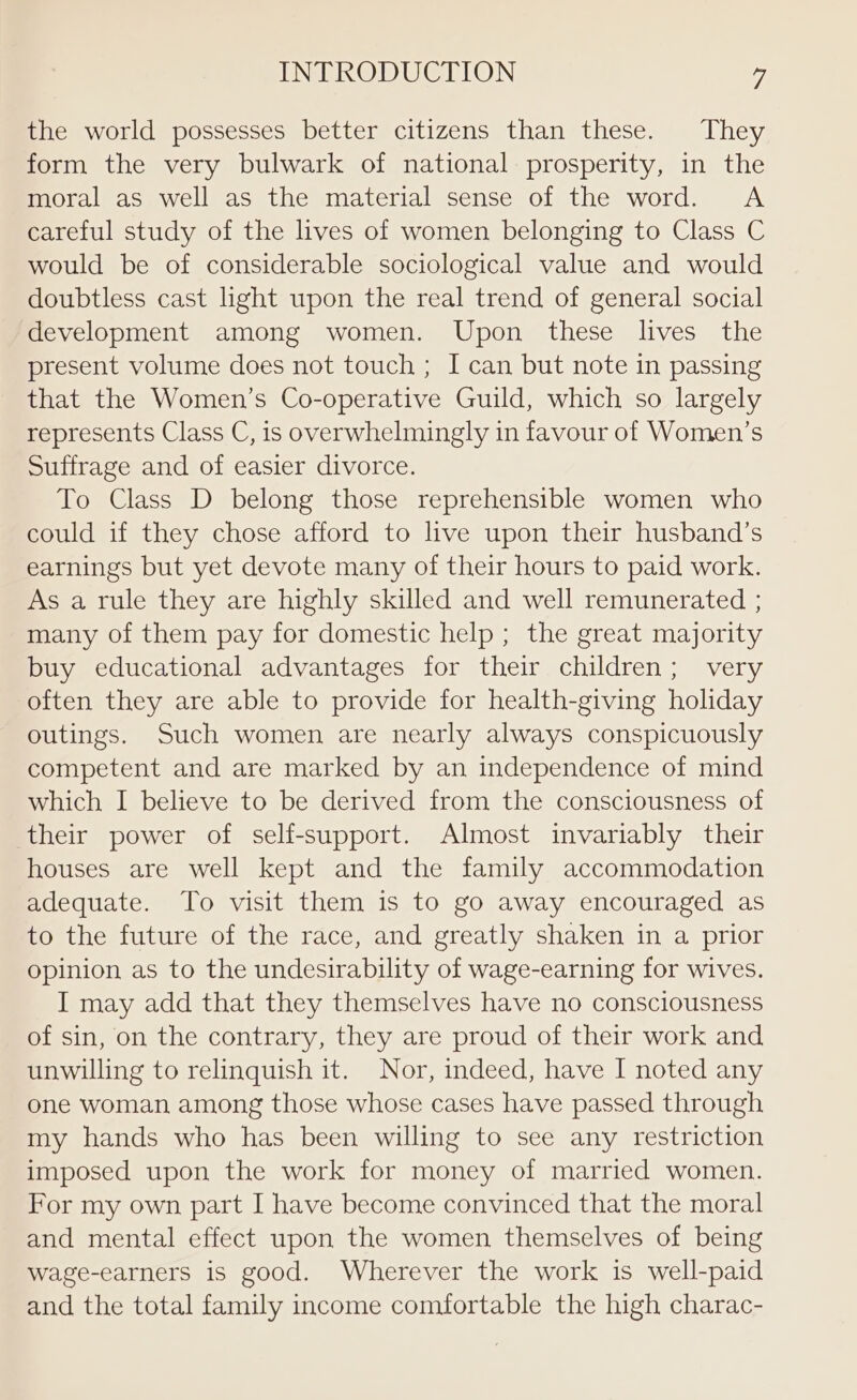 the world possesses better citizens than these. They form the very bulwark of national prosperity, in the moral as well as the material sense of the word. A careful study of the lives of women belonging to Class C would be of considerable sociological value and would doubtless cast light upon the real trend of general social development among women. Upon these lives the present volume does not touch ; I can but note in passing that the Women’s Co-operative Guild, which so largely represents Class C, is overwhelmingly in favour of Women’s Suffrage and of easier divorce. To Class D belong those reprehensible women who could if they chose afford to live upon their husband’s earnings but yet devote many of their hours to paid work. As a rule they are highly skilled and well remunerated ; many of them pay for domestic help; the great majority buy educational advantages for their children; very often they are able to provide for health-giving holiday outings. Such women are nearly always conspicuously competent and are marked by an independence of mind which I believe to be derived from the consciousness of their power of self-support. Almost invariably their houses are well kept and the family accommodation adequate. To visit them is to go away encouraged as to the future of the race, and greatly shaken in a prior opinion as to the undesirability of wage-earning for wives. I may add that they themselves have no consciousness of sin, on the contrary, they are proud of their work and unwilling to relinquish it. Nor, indeed, have I noted any one woman among those whose cases have passed through my hands who has been willing to see any restriction imposed upon the work for money of married women. For my own part I have become convinced that the moral and mental effect upon the women themselves of being wage-earners is good. Wherever the work is well-paid and the total family income comfortable the high charac-