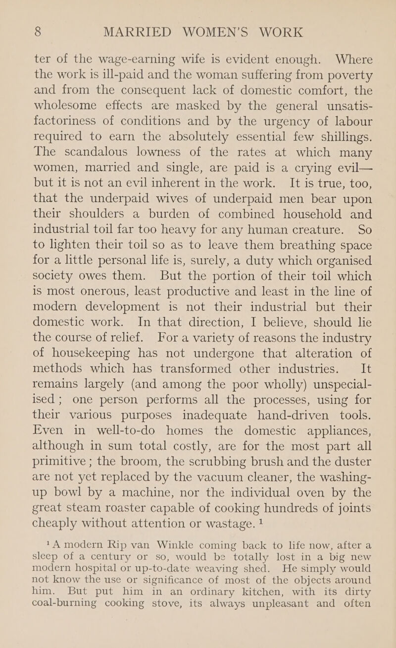 ter of the wage-earning wife is evident enough. Where the work is ill-paid and the woman suffering from poverty and from the consequent lack of domestic comfort, the wholesome effects are masked by the general unsatis- factoriness of conditions and by the urgency of labour required to earn the absolutely essential few shillings. The scandalous lowness of the rates at which many women, married and single, are paid is a crying evil— but it is not an evil inherent in the work. It is true, too, that the underpaid wives of underpaid men bear upon their shoulders a burden of combined household and industrial toil far too heavy for any human creature. So to lighten their toil so as to leave them breathing space for a little personal life is, surely, a duty which organised society owes them. But the portion of their toil which is most onerous, least productive and least in the line of modern development is not their industrial but their domestic work. In that direction, I believe, should lie the course of relief. For a variety of reasons the industry of housekeeping has not undergone that alteration of methods which has transformed other industries. It remains largely (and among the poor wholly) unspecial- ised ; one person performs all the processes, using for their various purposes inadequate hand-driven tools. Even in well-to-do homes the domestic appliances, although in sum total costly, are for the most part all primitive ; the broom, the scrubbing brush and the duster are not yet replaced by the vacuum cleaner, the washing- up bowl by a machine, nor the individual oven by the great steam roaster capable of cooking hundreds of joints cheaply without attention or wastage. ! 1A modern Rip van Winkle coming back to life now, after a sleep of a century or so, would be totally lost in a big new modern hospital or up-to-date weaving shed. He simply would not know the use or significance of most of the objects around him. But put him in an ordinary kitchen, with its dirty coal-burning cooking stove, its always unpleasant and often