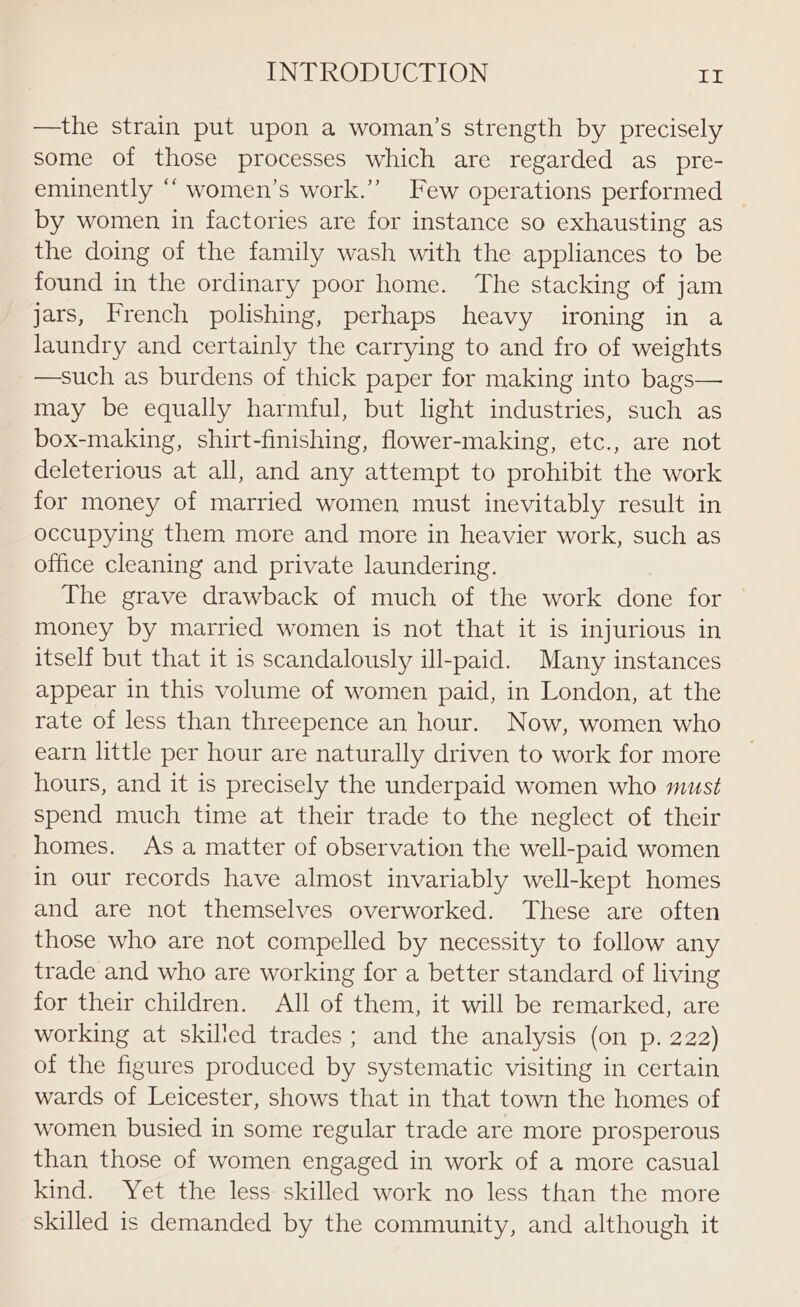 —the strain put upon a woman’s strength by precisely some of those processes which are regarded as pre- eminently “ women’s work.” Few operations performed by women in factories are for instance so exhausting as the doing of the family wash with the appliances to be found in the ordinary poor home. The stacking of jam jars, French polishing, perhaps heavy ironing in a laundry and certainly the carrying to and fro of weights —such as burdens of thick paper for making into bags— may be equally harmful, but light industries, such as box-making, shirt-finishing, flower-making, etc., are not deleterious at all, and any attempt to prohibit the work for money of married women must inevitably result in occupying them more and more in heavier work, such as office cleaning and private laundering. The grave drawback of much of the work done for money by married women is not that it is injurious in itself but that it is scandalously ill-paid. Many instances appear in this volume of women paid, in London, at the rate of less than threepence an hour. Now, women who earn little per hour are naturally driven to work for more hours, and it is precisely the underpaid women who must spend much time at their trade to the neglect of their homes. As a matter of observation the well-paid women in our records have almost invariably well-kept homes and are not themselves overworked. These are often those who are not compelled by necessity to follow any trade and who are working for a better standard of living for their children. All of them, it will be remarked, are working at skilied trades; and the analysis (on p. 222) of the figures produced by systematic visiting in certain wards of Leicester, shows that in that town the homes of women busied in some regular trade are more prosperous than those of women engaged in work of a more casual kind. Yet the less skilled work no less than the more skilled is demanded by the community, and although it
