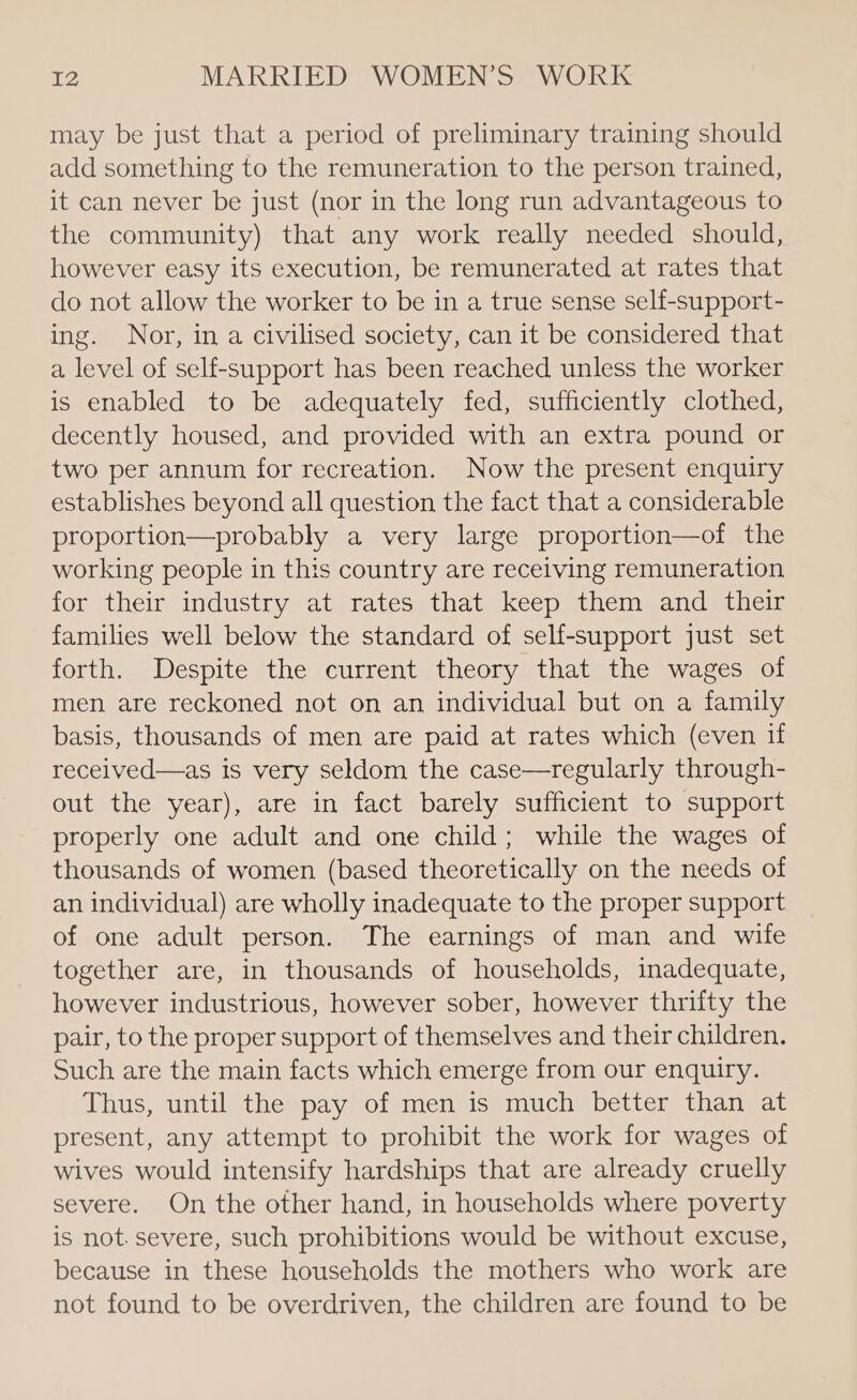 may be just that a period of preliminary training should add something to the remuneration to the person trained, it can never be just (nor in the long run advantageous to the community) that any work really needed should, however easy its execution, be remunerated at rates that do not allow the worker to be in a true sense self-support- ing. Nor, in a civilised society, can it be considered that a level of self-support has been reached unless the worker is enabled to be adequately fed, sufficiently clothed, decently housed, and provided with an extra pound or two per annum for recreation. Now the present enquiry establishes beyond all question the fact that a considerable proportion—probably a very large proportion—of the working people in this country are receiving remuneration for their industry at rates that keep them and their families well below the standard of self-support just set forth. Despite the current theory that the wages of men are reckoned not on an individual but on a family basis, thousands of men are paid at rates which (even if received—as Is very seldom the case—regularly through- out the year), are in fact barely sufficient to support properly one adult and one child; while the wages of thousands of women (based theoretically on the needs of an individual) are wholly inadequate to the proper support of one adult person. The earnings of man and wife together are, in thousands of households, inadequate, however industrious, however sober, however thrifty the pair, to the proper support of themselves and their children. Such are the main facts which emerge from our enquiry. Thus, until the pay of men is much better than at present, any attempt to prohibit the work for wages of wives would intensify hardships that are already cruelly severe. On the other hand, in households where poverty is not. severe, such prohibitions would be without excuse, because in these households the mothers who work are not found to be overdriven, the children are found to be