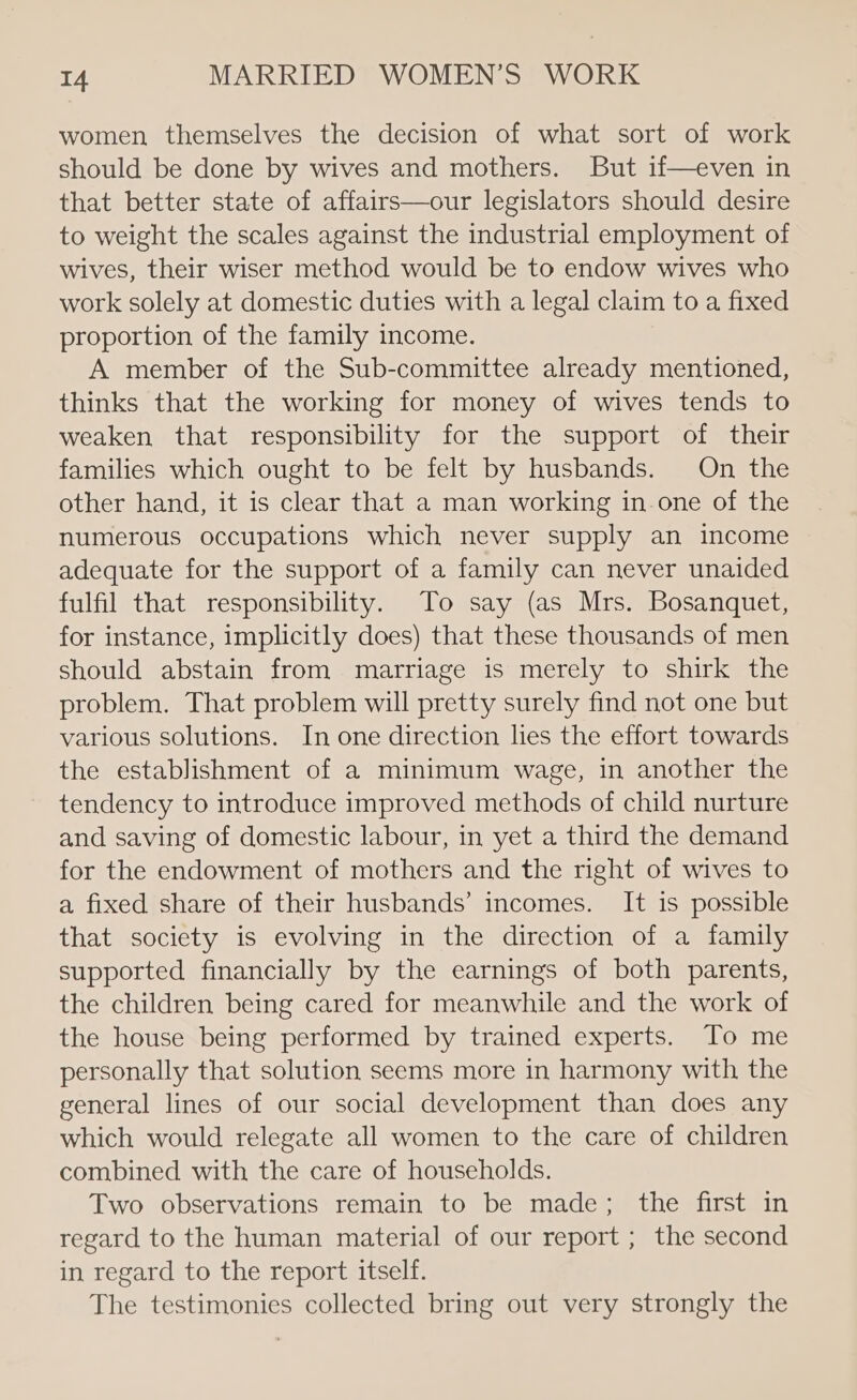 women themselves the decision of what sort of work should be done by wives and mothers. But if—even in that better state of affairs—our legislators should desire to weight the scales against the industrial employment of wives, their wiser method would be to endow wives who work solely at domestic duties with a legal claim to a fixed proportion of the family income. A member of the Sub-committee already mentioned, thinks that the working for money of wives tends to weaken that responsibility for the support of their families which ought to be felt by husbands. On the other hand, it is clear that a man working in one of the numerous occupations which never supply an income adequate for the support of a family can never unaided fulfil that responsibility. To say (as Mrs. Bosanquet, for instance, implicitly does) that these thousands of men should abstain from marriage is merely to shirk the problem. That problem will pretty surely find not one but various solutions. In one direction hes the effort towards the establishment of a minimum wage, in another the tendency to introduce improved methods of child nurture and saving of domestic labour, in yet a third the demand for the endowment of mothers and the right of wives to a fixed share of their husbands’ incomes. It is possible that society is evolving in the direction of a family supported financially by the earnings of both parents, the children being cared for meanwhile and the work of the house being performed by trained experts. To me personally that solution seems more in harmony with the general lines of our social development than does any which would relegate all women to the care of children combined with the care of households. Two observations remain to be made; the first in regard to the human material of our report ; the second in regard to the report itself. The testimonies collected bring out very strongly the