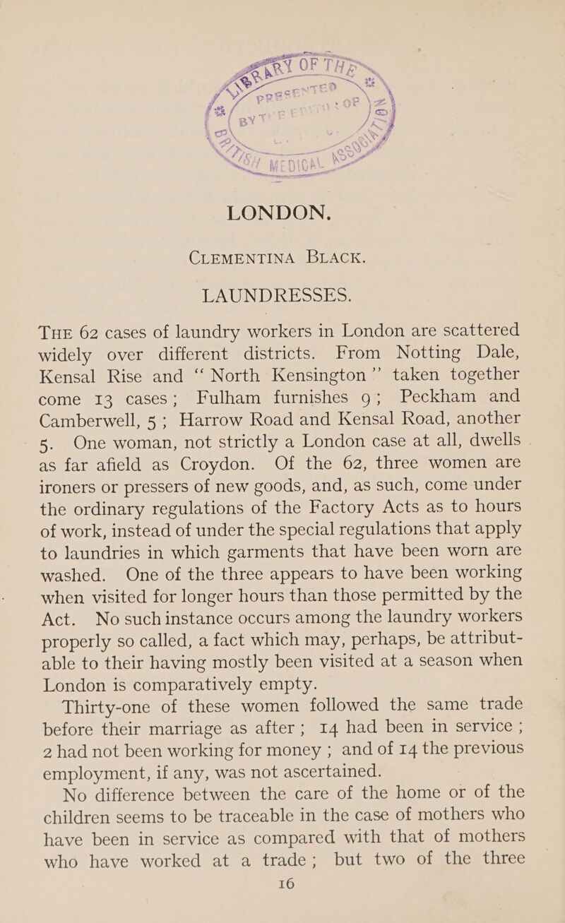 LONDON. CLEMENTINA BLACK. LAUNDRESSES. THE 62 cases of laundry workers in London are scattered widely over different districts. From Notting Dale, Kensal Rise and ‘“‘ North Kensington”’ taken together come 13 cases; Fulham furnishes 9; Peckham and Camberwell, 5 ; Harrow Road and Kensal Road, another 5. One woman, not strictly a London case at all, dwells . as far afield as Croydon. Of the 62, three women are ironers or pressers of new goods, and, as such, come under the ordinary regulations of the Factory Acts as to hours of work, instead of under the special regulations that apply to laundries in which garments that have been worn are washed. One of the three appears to have been working when visited for longer hours than those permitted by the Act. No such instance occurs among the laundry workers properly so called, a fact which may, perhaps, be attribut- able to their having mostly been visited at a season when London is comparatively empty. Thirty-one of these women followed the same trade before their marriage as after; 14 had been in service ; 2 had not been working for money ; and of 14 the previous employment, if any, was not ascertained. No difference between the care of the home or of the children seems to be traceable in the case of mothers who have been in service as compared with that of mothers who have worked at a trade; but two of the three