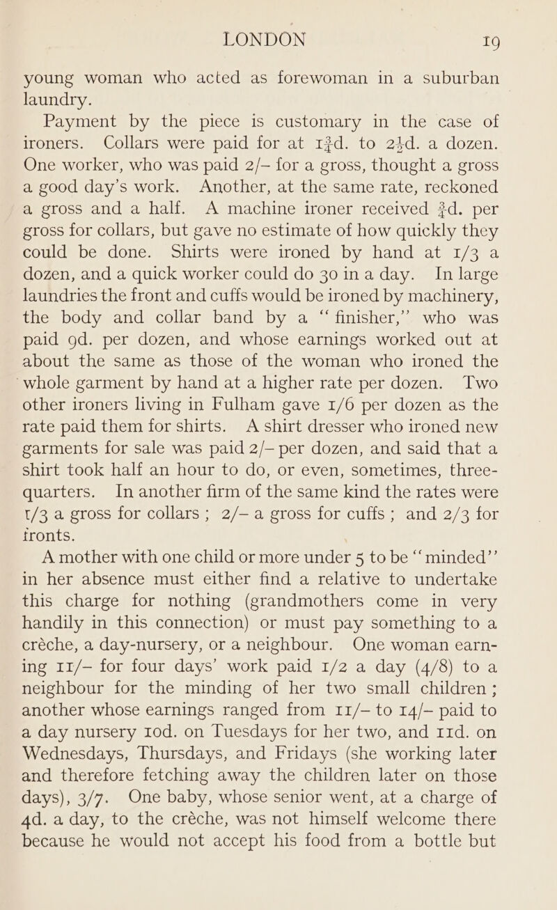 young woman who acted as forewoman in a suburban laundry. Payment by the piece is customary in the case of ironers. Collars were paid for at 13d. to 24d. a dozen. One worker, who was paid 2/— for a gross, thought a gross a good day’s work. Another, at the same rate, reckoned a gross and a half. A machine ironer received #d. per gross for collars, but gave no estimate of how quickly they could be done. Shirts were ironed by hand at 1/3 a dozen, and a quick worker could do 30 ina day. In large laundries the front and cuffs would be ironed by machinery, the body and collar band by a “ finisher,’ who was paid gd. per dozen, and whose earnings worked out at about the same as those of the woman who ironed the ‘whole garment by hand at a higher rate per dozen. Two other ironers living in Fulham gave 1/6 per dozen as the rate paid them for shirts. A shirt dresser who ironed new garments for sale was paid 2/— per dozen, and said that a shirt took half an hour to do, or even, sometimes, three- quarters. In another firm of the same kind the rates were t/3 a gross for collars; 2/—a gross for cuffs; and 2/3 for fronts. A mother with one child or more under 5 to be “‘ minded’’ in her absence must either find a relative to undertake this charge for nothing (grandmothers come in very handily in this connection) or must pay something to a créche, a day-nursery, or a neighbour. One woman earn- ing 11/— for four days’ work paid 1/2 a day (4/8) toa neighbour for the minding of her two small children ; another whose earnings ranged from 11/- to 14/— paid to a day nursery Iod. on Tuesdays for her two, and 11d. on Wednesdays, Thursdays, and Fridays (she working later and therefore fetching away the children later on those days), 3/7. One baby, whose senior went, at a charge of 4d. a day, to the créche, was not himself welcome there because he would not accept his food from a bottle but