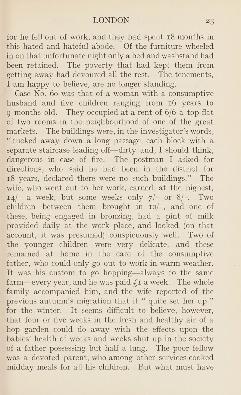 for he fell out of work, and they had spent 18 months in this hated and hateful abode. Of the furniture wheeled in on that unfortunate night only a bed and washstand had been retained. The poverty that had kept them from getting away had devoured all the rest. The tenements, I am happy to believe, are no longer standing. Case No. 60 was that of a woman with a consumptive husband and five children ranging from 16 years to g months old. They occupied at a rent of 6/6 a top flat of two rooms in the. neighbourhood of one of the great markets. The buildings were, in the investigator’s words, “tucked away down a long passage, each block with a separate staircase leading off—dirty and, I should think, dangerous in case of fire. The postman I asked for directions, who said he had been in the district for 18 years, declared there were no such buildings.”’ The wife, who went out to her work, earned, at the highest, 14/- a week, but some weeks only 7/— or 8/-. Two children between them brought in 10/-, and one of these, being engaged in bronzing, had a pint of milk provided daily at the work place, and looked (on that account, it was presumed) conspicuously well. Two of the younger children were very delicate, and these remained at home in the care of the consumptive father, who could only go out to work in warm weather. It was his custom to go hopping—always to the same farm—every year, and he was paid £1 a week. The whole family accompanied him, and the wife reported of the previous autumn’s migration that it “ quite set her up ” for the winter. It seems difficult to believe, however, that four or five weeks in the fresh and healthy air of a hop garden could do away with the effects upon the babies’ health of weeks and weeks shut up in the society of a father possessing but half a lung. The poor fellow was a devoted parent, who among other services cooked midday meals for all his children. But what must have
