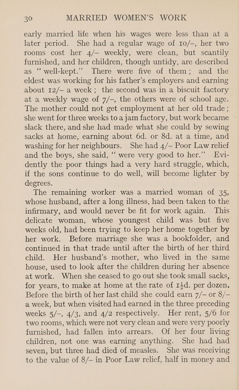 early married life when his wages were less than at a later period. She had a regular wage of 10/—, her two rooms cost her 4/— weekly, were clean, but scantily furnished, and her children, though untidy, are described as “‘ well-kept.’ There were five of them; and the eldest was working for his father’s employers and earning about 12/— a week ; the second was in a biscuit factory at a weekly wage of 7/-, the others were of school age. The mother could not get employment at her old trade ; she went for three weeks to a jam factory, but work became slack there, and she had made what she could by sewing sacks at home, earning about 6d. or 8d. at a time, and washing for her neighbours. She had 4/— Poor Law relief and the boys, she said, “‘ were very good to her.” Evi- dently the poor things had a very hard struggle, which, if the sons continue to do well, will become lighter by degrees. The remaining worker was a married woman of 35, whose husband, after a long illness, had been taken to the infirmary, and would never be fit for work again. This delicate woman, whose youngest child was but five weeks old, had been trying to keep her home together by her work. Before marriage she was a bookfolder, and continued in that trade until after the birth of her third child. Her husband’s mother, who lived in the same house, used to look after the children during her absence at work. When she ceased to go out she took small sacks, for years, to make at home at the rate of 13d. per dozen. Before the birth of her last child she could earn 7/— or 8/— a week, but when visited had earned in the three preceding weeks 5/-, 4/3, and 4/2 respectively. Her rent, 5/6 for two rooms, which were not very clean and were very poorly furnished, had fallen into arrears. Of her four living children, not one was earning anything. She had had seven, but three had died of measles. She was receiving to the value of 8/— in Poor Law relief, half in money and