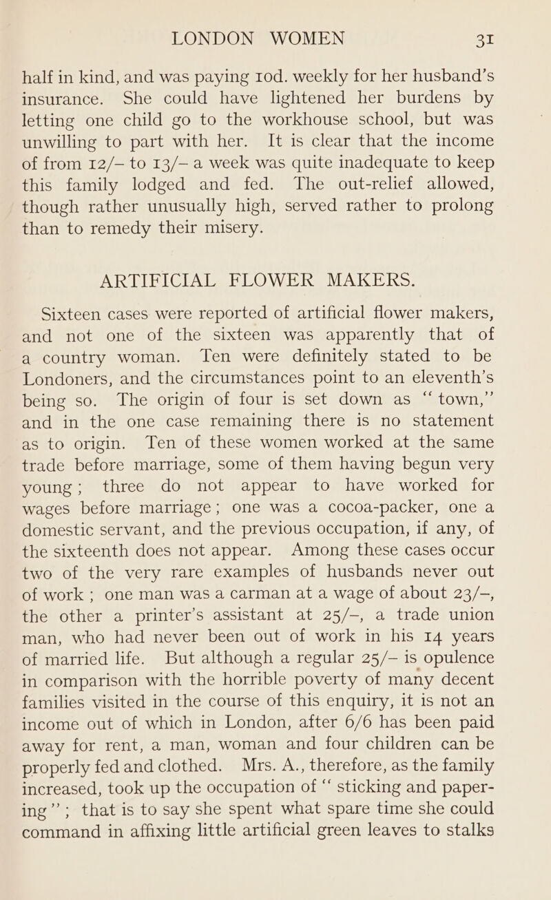 half in kind, and was paying tod. weekly for her husband’s insurance. She could have lightened her burdens by letting one child go to the workhouse school, but was unwilling to part with her. It is clear that the income of from 12/— to 13/— a week was quite inadequate to keep this family lodged and fed. The out-relief allowed, though rather unusually high, served rather to prolong than to remedy their misery. ARTIFICIAL FLOWER MAKERS. Sixteen cases were reported of artificial flower makers, and not one of the sixteen was apparently that of a country woman. Ten were definitely stated to be Londoners, and the circumstances point to an eleventh’s being so. The origin of four is set down as “ town,’ and in the one case remaining there is no statement as to origin. Ten of these women worked at the same trade before marriage, some of them having begun very young; three do not appear to have worked for wages before marriage; one was a cocoa-packer, one a domestic servant, and the previous occupation, if any, of the sixteenth does not appear. Among these cases occur two of the very rare examples of husbands never out of work ; one man was a carman at a wage of about 23/-, the other a printer’s assistant at 25/-, a trade union man, who had never been out of work in his 14 years of married life. But although a regular 25/-— is opulence in comparison with the horrible poverty of many decent families visited in the course of this enquiry, it is not an income out of which in London, after 6/6 has been paid away for rent, a man, woman and four children can be properly fedandclothed. Mrs. A., therefore, as the family increased, took up the occupation of “ sticking and paper- ing’’; that is to say she spent what spare time she could command in affixing little artificial green leaves to stalks