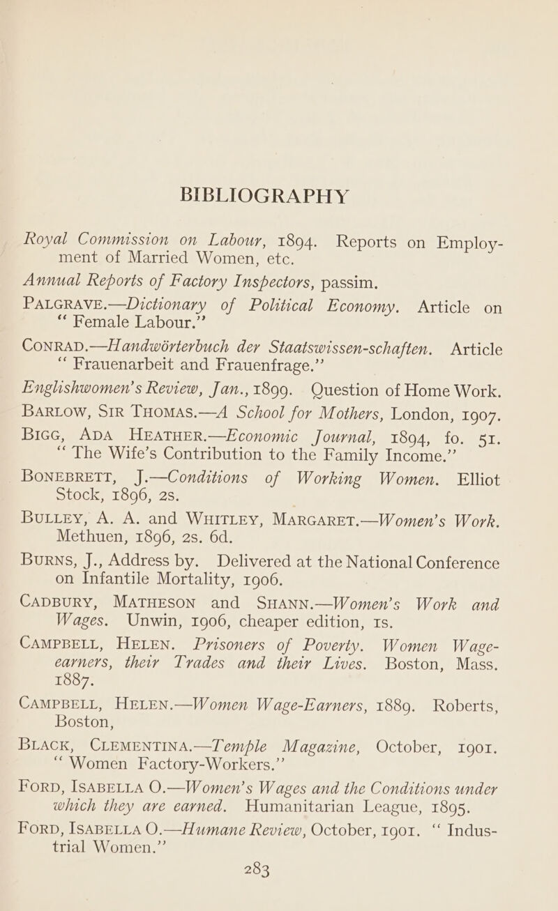 Royal Commission on Labour, 1894. Reports on Employ- ment of Married Women, etc. Annual Reports of Factory Inspectors, passim. PALGRAVE.—Dictionary of Political Economy. Article on “* Female Labour.” CoNnRAD.—Handwérterbuch der Staatswissen-schaften. Article “ Frauenarbeit and Frauenfrage.”’ Enghishwomen’s Review, Jan.,1899. Question of Home Work. BARLOW, SIR THomas.—A School for Mothers, London, 1907. Biec, ADA HEATHER.—Economic Journal, 1894, fo. 57. “ The Wife’s Contribution to the Family Income.” _BoNEBRETT, J.—Conditions of Working Women. Elliot Stock, 1896, 2s. BuLiey, A. A. and WHITLEY, MARGARET.—Women’s Work. Methuen, 1896, 2s. 6d. Burns, J., Address by. Delivered at the National Conference on Infantile Mortality, 1906. CADBURY, MATHESON and SHANN.—Women’s Work and Wages. Unwin, 1906, cheaper edition, 1s. CAMPBELL, HELEN. Pvisoners of Poverty. Women Wage- earners, their Trades and theiy Lives. Boston, Mass. 1887. CAMPBELL, HELEN.—Women Wage-Earners, 1889. Roberts, Boston, BLACK, CLEMENTINA.—Temple Magazine, October, IQOT. ‘Women Factory-Workers.”’ Forp, ISABELLA O.—Women’s Wages and the Conditions under which they ave earned. Humanitarian League, 1895. ForD, ISABELLA O.—Humane Review, October, tgo1. ‘ Indus- trial Women.”