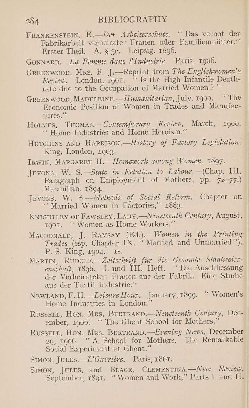 FRANKENSTEIN, K.—Der Arbeiterschutz. ‘‘ Das verbot der Fabrikarbeit verheirater Frauen oder Familienmitter.”’ Erster Theil. A. § 3c. Leipsig. 1896. GoNNARD. La Femme dans l'Industrie. Paris, 1900. GREENWOOD, Mrs. F. J.—Reprint from The Englishwomen’s Review. London, 1901. “‘ Is the High Infantile Death- rate due to the Occupation of Married Women ? ” GREENWOOD, MADELEINE.—Humanitarian, July.1g00. “ The Economic Position of Women in Trades and Manufac- tures. 7 Hotmes, THomMAs.—Contemporary Review, March, 1900. “Home Industries and Home Heroism.”’ Hutcuins AND Harrison.—History of Factory Legislation. King, London, 1903. IRwIn, Marcaret H.—Homework among Women, 1897. Jevons, W. S.—State in Relation to Labour.—(Chap. III. Paragraph on Employment of Mothers, pp. 72-77.) Macmillan, 1894. Jevons, W. S.—Methods of Social Reform. Chapter on ‘Married Women in Factories,’ 1883. . KNIGHTLEY OF FawsLEy, LAapy.—Nineteenth Century, August, tgor. ‘‘ Women as Home Workers.” MAcpDONALD, J. Ramsay (Ed.).—Women in the Printing Trades (esp. Chapter IX. “ Married and Unmarried’’). jeep coe WESehnER, anCeTOyL, | 38S) Martin, Rupotr.—Zeitschnift fiir die Gesamte Staatswiss- enschaft, 1896. I. und III. Heft. “ Die Auschliessung der Verheirateten Frauen aus der Fabrik. Eine Studie aus der Textil Industrie.” NEWLAND, F. H.—Leisure Hour. January, 1899. ‘‘ Women’s Home Industries in London.” RussELL, Hon. Mrs. BERTRAND.—Nineteenth Century, Dec- ember, 1906. ‘“‘ The Ghent School for Mothers.” Russet, Hon. Mrs. BERTRAND.—Evening News, December 29, 1906. ‘A School for Mothers. The Remarkable Social Experiment at Ghent.”’ SIMON, JULES.—L’Ouvriére. Paris, 1861. SIMON, JULES, and BLAck, CLEMENTINA.—New keview, September, 1891. ‘‘ Women and Work,” Parts I. and I