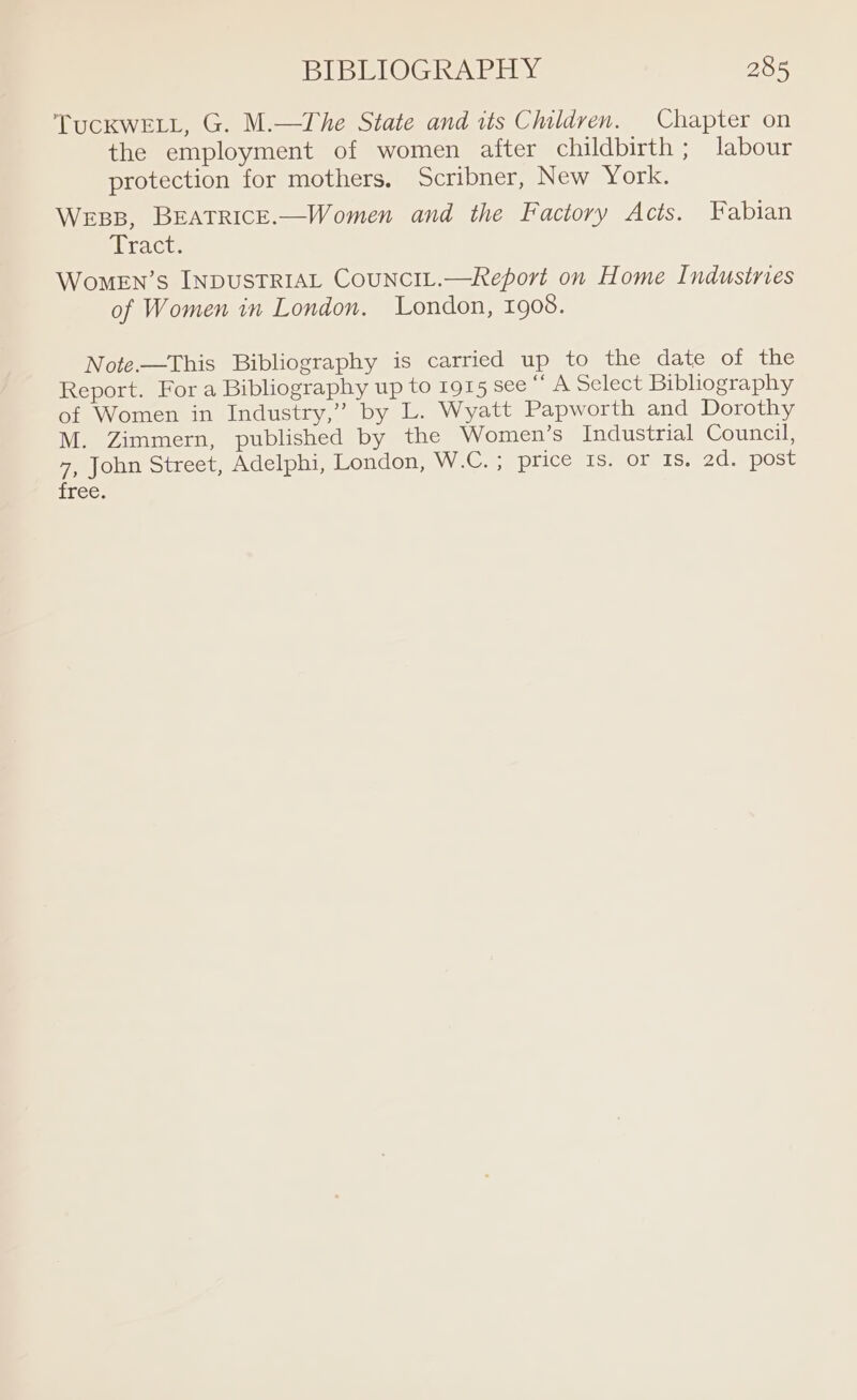 TucKwELL, G. M.—The State and its Children. Chapter on the employment of women after childbirth ; labour protection for mothers, Scribner, New York. WEBB, BEATRICE.—Women and the Factory Acts. Fabian Tract. WomeEN’s INDUSTRIAL CouNCIL.—Report on Home Indusinies of Women in London. London, 1908. Note.—This Bibliography is carried up to the date of the Report. For a Bibliography up to 1915 see “ A Select Bibhography of Women in Industry,” by L. Wyatt Papworth and Dorothy M. Zimmern, published by the Women’s Industrial Council, 7, John Street, Adelphi, London, W.C. ; PLicesIss Ole 1S 20.8 post free.