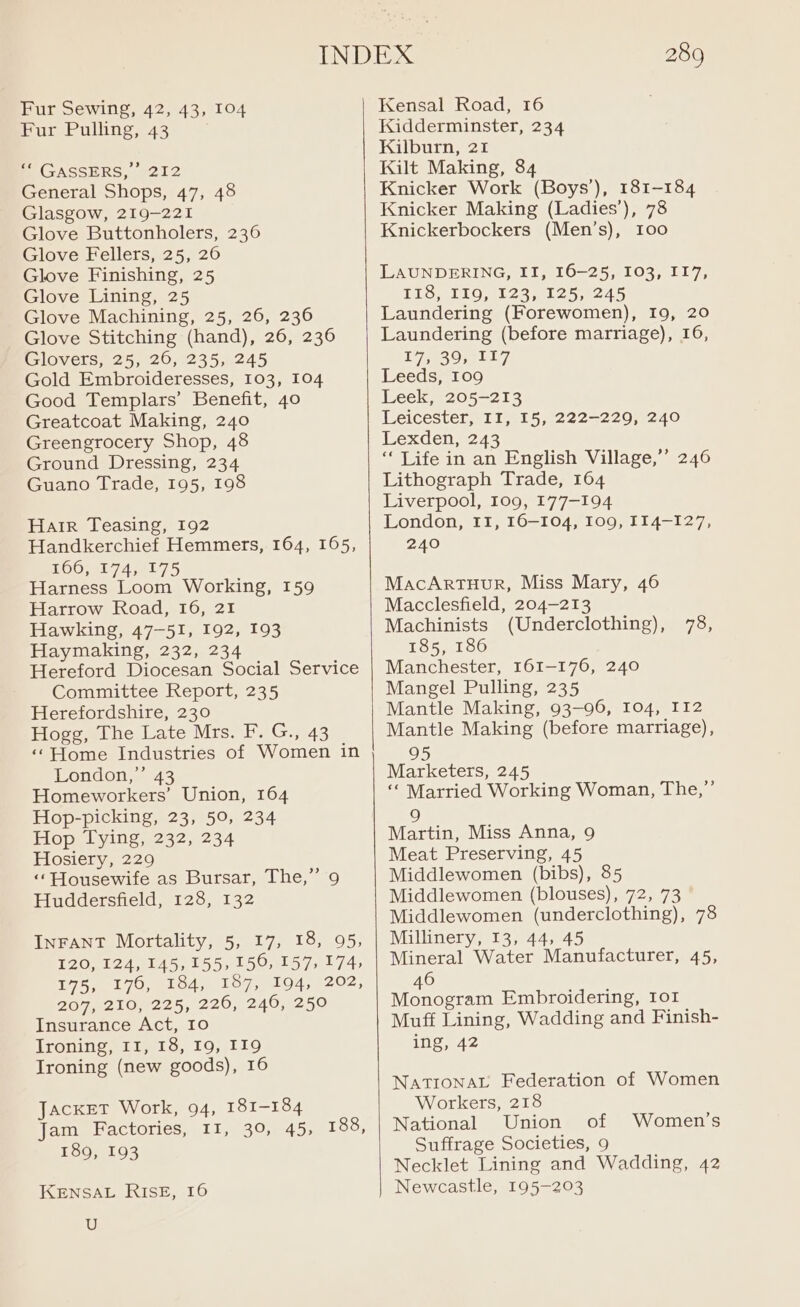 Fur Pulling, 43 | GASSERS, 212 General Shops, 47, 48 Glasgow, 219-221 Glove Buttonholers, 236 Glove Fellers, 25, 26 Glove Finishing, 25 Glove Lining, 25 Glove Machining, 25, 26, 236 Glove Stitching (hand), 26, 236 Glovers, 25, 26, 235, 245 Gold Embroideresses, 103, 104 Good Templars’ Benefit, 40 Greatcoat Making, 240 Greengrocery Shop, 48 Ground Dressing, 234 Guano Trade, 195, 198 Hair Teasing, 192 Handkerchief Hemmers, 164, 165, £00, 8174 54875 Harness Loom Working, 159 Harrow Road, 16, 21 Hawking, 47-51, 192, 193 Haymaking, 232, 234 Hereford Diocesan Social Service Committee Report, 235 Herefordshire, 230 Hogg, The Late Mrs. F. G., 43 ‘‘Home Industries of Women in London,”’ 43 Homeworkers’ Union, 164 Hop-picking, 23, 50, 234 Hop Tying, 232, 234 Hosiery, 229 ‘Housewife as Bursar, The,” 9 Huddersfield, 128, 132 InFANT Mortality, 5, 17, 18, 95, 120, 124, 145,155, 150, 157, 174, 175, 176, 184, 187, 194, 202, 207, 210, 225, 220, 240, 250 Insurance Act, 10 lroning, it, 13, 19, 119 Ironing (new goods), 16 Jacket Work, 94, 181-184 Jam Factories, II, 39, 45, 188, 189, 193 KENSAL RISE, 16 U 289 Kidderminster, 234 Kilburn, 21 Kilt Making, 84 Knicker Work (Boys’), 181-184 Knicker Making (Ladies’), 78 Knickerbockers (Men’s), 100 LAUNDERING, II, 16-25, 103, II7, TLiGy TiO shes ple nes 5 Laundering (Forewomen), 19, 20 Laundering (before marriage), 16, 17, 39, 117 Leeds, 109 Leek, 205-213 Leicester, II, 15, 222-229, 240 Lexden, 243 ‘Life in an English Village,’’ 246 Lithograph Trade, 164 Liverpool, 109, 177-194 London, II, 16-104, 109, 114-127, 240 MacArTHuR, Miss Mary, 46 Macclesfield, 204-213 Machinists (Underclothing), 78, 185, 186 Manchester, 161-176, 240 Mangel Pulling, 235 Mantle Making, 93-96, 104, I12 Mantle Making (before marriage), 95 Marketers, 245 “ Married Working Woman, The,” 9 Martin, Miss Anna, 9 Meat Preserving, 45 Middlewomen (bibs), 85 Middlewomen (blouses), 72, 73 Middlewomen (underclothing), 78 Millinery, 13, 44, 45 Mineral Water Manufacturer, 45, 46 Monogram Embroidering, 101 Muff Lining, Wadding and Finish- ing, 42 NATIONAL Federation of Women Workers, 218 National Union of Suffrage Societies, 9 Necklet Lining and Wadding, 42 Newcastle, 195-203 Women’s