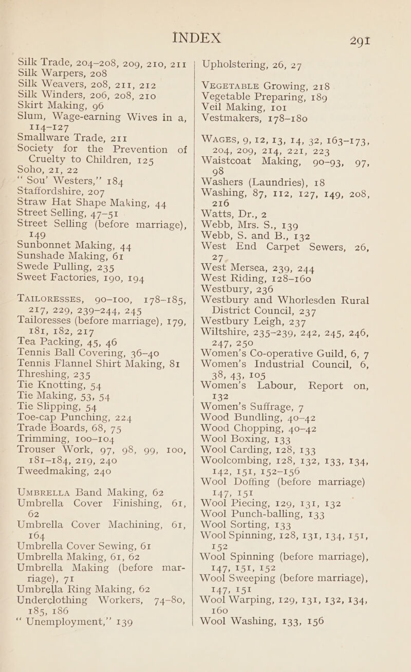 Silk Trade, 204-208, 209, 210, 211 Silk Warpers, 208 Silk Weavers, 208, 211, 212 Silk Winders, 206, 208, 210 Skirt Making, 96 Slum, Wage-earning Wives in a, II4-I27 Smallware Trade, 211 Society for the Prevention of Cruelty to Children, 125 SOHO, 2122 ‘Sou’ Westers,”’ 184 Staffordshire, 207 Straw Hat Shape Making, 44 Street Selling, 47-51 Street Selling (before marriage), 149 Sunbonnet Making, 44 Sunshade Making, 61 Swede Pulling, 235 Sweet Factories, 190, 194 TAILORESSES, 90-100, 217, 229, 239-244, 245 Tailoresses (before marriage), 179, POT tol, 207, Tea Packing, 45, 46 Tennis Ball Covering, 36-40 Tennis Flannel Shirt Making, 81 Threshing, 235 Tie Knotting, 54 Tie Making, 53, 54 Tie Slipping, 54 Toe-cap Punching, 224 Trade Boards, 68, 75 Trimming, 100-104 Trouser Work, 97, 98, 99, I00, I8I—184, 219, 240 Tweedmaking, 240 178-185, UMBRELLA Band Making, 62 Umbrella Cover Finishing, 61, 62 Umbrella Cover Machining, 61, 16 Gast Cover Sewing, 61 Umbrella Making, 61, 62 Umbrella Making (before mar- riage), 71 Umbrella Ring Making, 62 Underclothing Workers, 185, 186 “ Unemployment,” 139 74-80, 291 Upholstering, 26, 27 VEGETABLE Growing, 218 Vegetable Preparing, 189 Veil Making, tor Vestmakers, 178-180 WAGES, 0) 12,13,.14, 32, 163-173, 2047 200.4214) 221, 223 Waistcoat Making, 90-93, 97, 98 Washers (Laundries), 18 Washing, 87, 112, 127, 149, 208, 216 Watts. Dre WebbrMisso: 1130 Webbe sand; bs,0132 West End Carpet Sewers, 26, 27) West Mersea, 239, 244 West Riding, 128-160 Westbury, 236 Westbury and Whorlesden Rural DistricteCouncil, 237; Westbury Leigh, 237 Wiltshire, 235-239, 242, 245, 246, 247, 250 Women’s Co-operative Guild, 6, 7 Women’s Industrial Council, 6, 38, 43, 105 Women’s’ Labour, 132 Women’s Suffrage, 7 Wood Bundling, 40-42 Wood Chopping, 40-42 Wool Boxing, 133 Wool Carding, 128, 133 Woolcombing, 128, 132, 133, 134, 142, 151, 152-150 Wool Doffing (before marriage) 147.51 Wool Piecing, 129, 131, 132 Wool Punch-balling, 133 Wool Sorting, 133 Wool Spinning 1237151 ,%134, 151, L52 Wool Spinning (before marriage), T47, L51, 152 Wool Sweeping (before marriage), 127 051 Wool Warping, 129, 131, 132, 134, 160 Wool Washing, 133, 156 RepOLtm OL,