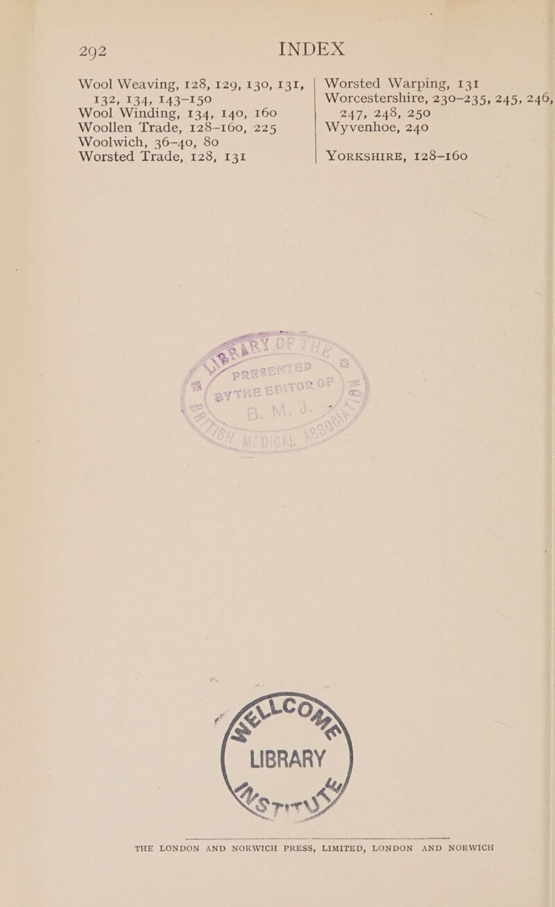 Wool Weaving, 128, 129, 130, 131, | Worsted Warping, 131 132, 134, 143-150 Worcestershire, 230-235, 245, 240, Wool Winding, 134, 140, 160 247, 248, 250 Woollen Trade, 128-160, 225 Wyvenhoe, 240 Woolwich, 36-40, 80 Worsted Trade, 128, 131 YORKSHIRE, 128-160 YS oB - filo (S % LIBRARY 4 Ly ope THE LONDON AND NORWICH PRESS, LIMITED, LONDON AND NORWICH