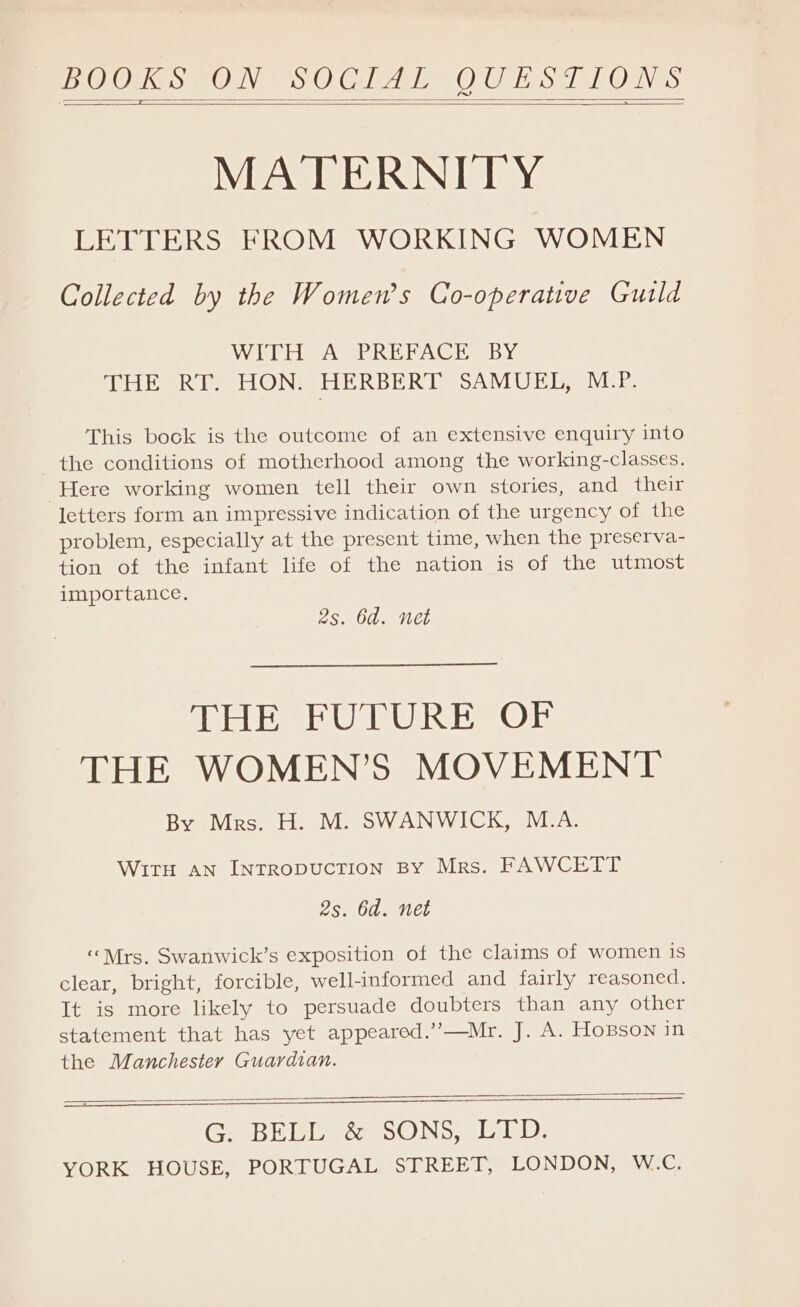 BOOKS OoVeens CO Clee OG TS eh ORVas MATERNITY LETTERS FROM WORKING WOMEN Collected by the Women’s Co-operative Guild Wit iasA SPREE ACTIISBY THE RT. HON. HERBERT SAMUEL, NCES This bock is the outcome of an extensive enquiry into the conditions of motherhood among the working-classes. Here working women tell their own stories, and their letters form an impressive indication of the urgency of the problem, especially at the present time, when the preserva- tion of the infant life of the nation is of the utmost importance. 2s. 6d. net THE PUPURE OF THE WOMEN’S MOVEMENT By Mrs. H. M. SWANWICK, M.A. WITH AN INTRODUCTION BY Mrs. FAWCETT 2s. 6d. net “Mrs. Swanwick’s exposition of the claims of women is clear, bright, forcible, well-informed and fairly reasoned. It is more likely to persuade doubters than any other statement that has yet appeared.’’—Mr. J. A. HoBson in the Manchester Guardian. EEE G. BELL &amp; SONS, LTD.