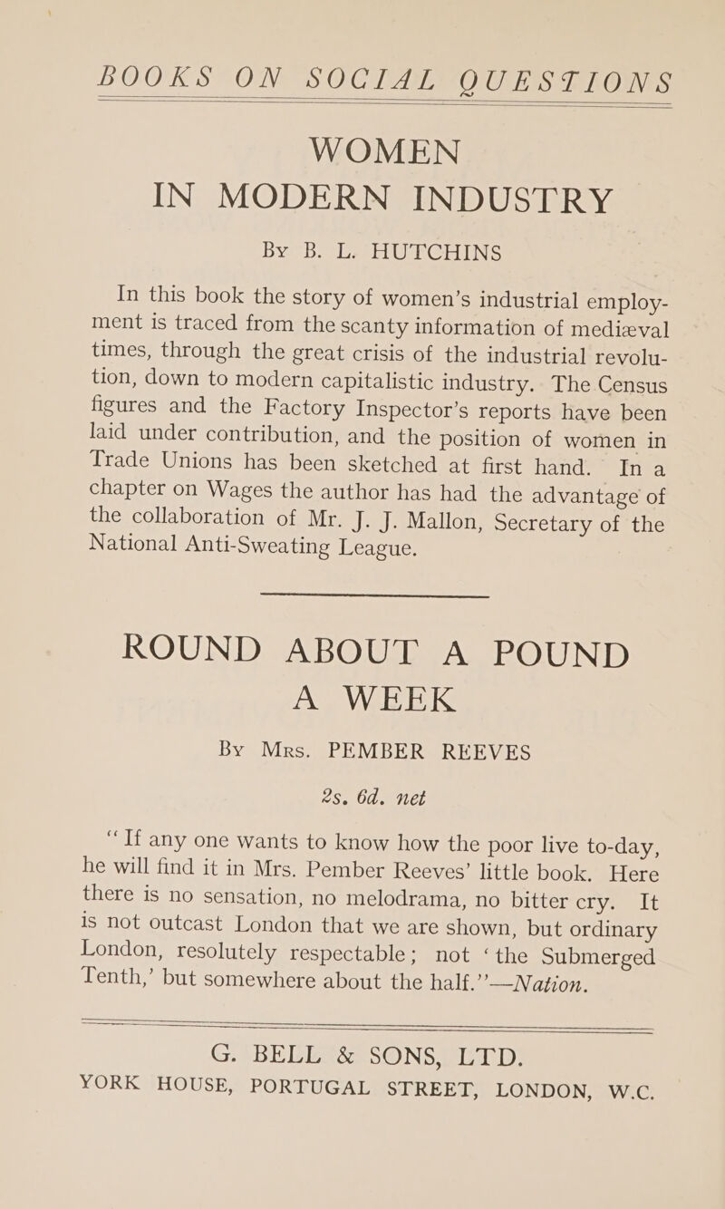 BOOK S°ON SOC TAINO CU Lis TROIS WOMEN IN MODERN INDUSTRY By bole HUTCHINS In this book the story of women’s industrial employ- ment is traced from the scanty information of medieval times, through the great crisis of the industrial revolu- tion, down to modern capitalistic industry. The Census figures and the Factory Inspector’s reports have been laid under contribution, and the position of women in Trade Unions has been sketched at first hand. In a chapter on Wages the author has had the advantage of the collaboration of Mr. J. J. Mallon, Secretary of the National Anti-Sweating League. ROUND ABOUT A POUND A WEEK By Mrs. PEMBER REEVES 2s. 6d. net “If any one wants to know how the poor live to-day, he will find it in Mrs. Pember Reeves’ little book. Here there is no sensation, no melodrama, no bitter Cl aeee Lu is not outcast London that we are shown, but ordinary London, resolutely respectable; not ‘the Submerged Tenth,’ but somewhere about the half.’’—Nation. G. BELE3 SONS, LTD;