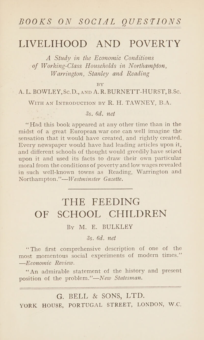 POOWES- ON SOGIAL OUEST LOW: LIVELIHOOD AND POVERTY A Study in the Economic Conditions of Working-Class Households 1n Northampton, Warrington, Stanley and Reading 1BS% A. L. BOWLEY;Sc.D., anp A.R. BURNETT-HURST, B:Sc. WITH AN INTRODUCTION BY R. H. TAWNEY, B.A. 3s. 6d. net “Had this book appeared at any other time than in the midst of a great European war one can well imagine the sensation that it would have created, and rightly created. Every newspaper would have had leading articles upon it, and different schools of thought would greedily have seized upon it and used its facts to draw their own particular moral from the conditions of poverty and low wages revealed in such well-known towns as Reading, Warrington and Northampton.’’—Westminster Gazette. THE FEEDING OF SCHOOL CHILDREN Bar Vee eee Olli EY 3s. 6d. net “The first comprehensive description of one of the most momentous social experiments of modern times.” —Economic Review. “An admirable statement of the history and present position of the problem.’”—New Statesman. Ge BEL &amp; SONS slinD: