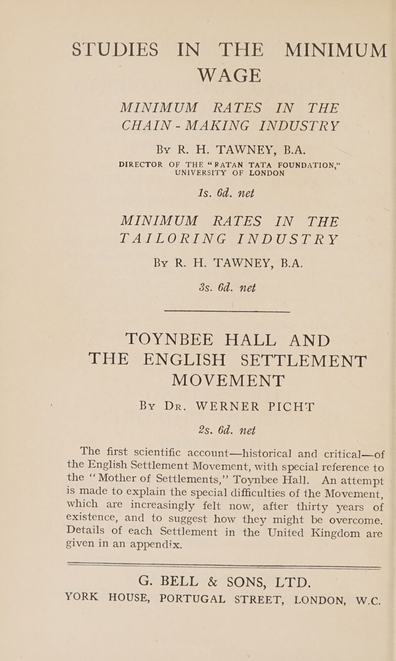 SPUDIES IN THE MINIMUM | WAGE MINIMUM RATES IN THE CHAIN-MAKING INDUSTRY By R. H. TAWNEY, B.A. DIRECTOR OF THE “RATAN TATA FOUNDATION,” UNIVERSITY OF LONDON 1s. 6d. net MINIMUM RATES IN THE RATE ESOM EEG TEE TO PEP IPIEONG By R. H. TAWNEY, B.A. 3s. 6d. net TOYNBEE HALL AND THE ENGLISH SETTLEMENT MOVEMENT By Dr. WERNER PICHT 2s. 6d. net The first scientific account—historical and critical—of the English Settlement Movement, with special reference to the “Mother of Settlements,’ Toynbee Hall. An attempt is made to explain the special difficulties of the Movement, which are increasingly felt now, after thirty years of existence, and to suggest how they might be overcome, Details of each Settlement in the United Kingdom are given in an appendix. — G. BELL &amp; SONS, LTD.