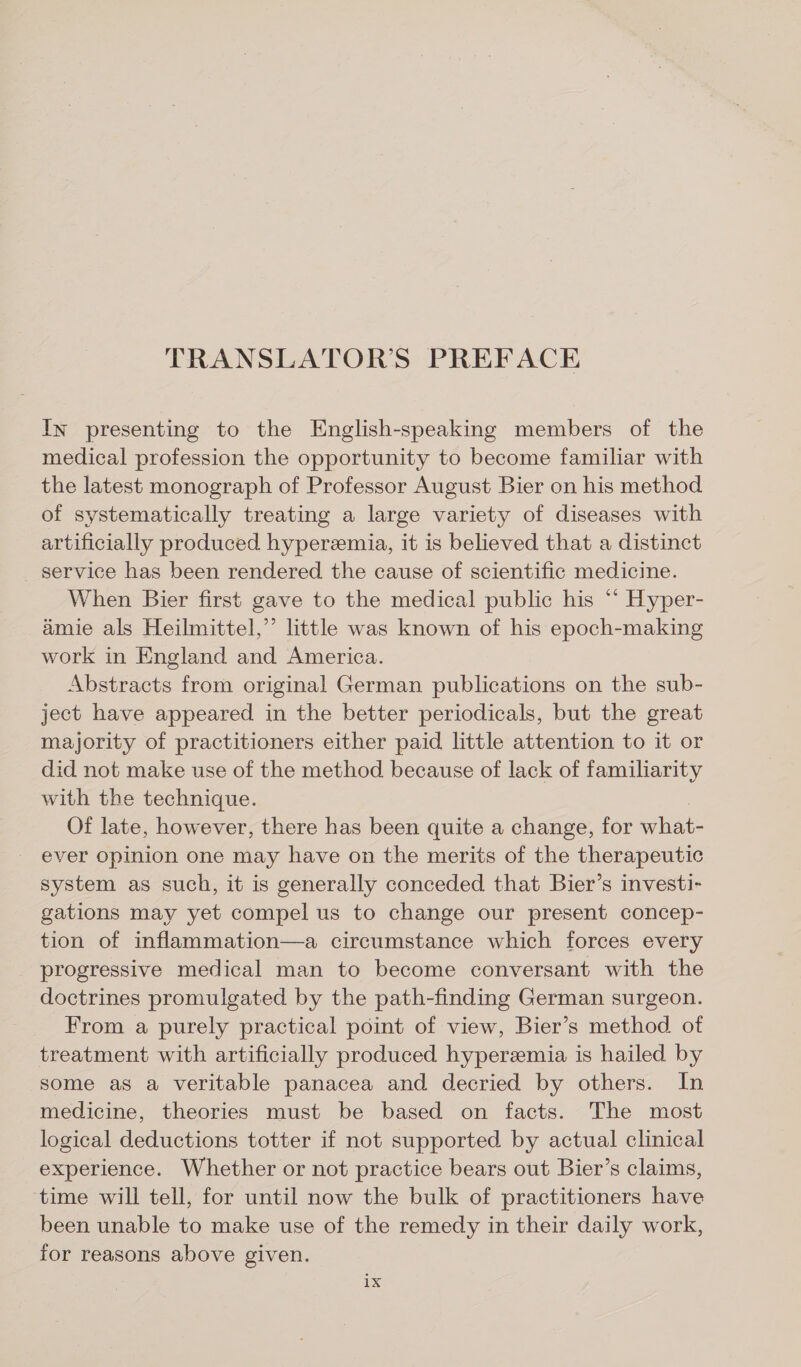TRANSLATOR’S PREFACE In presenting to the English-speaking members of the medical profession the opportunity to become familiar with the latest monograph of Professor August Bier on his method of systematically treating a large variety of diseases with artificially produced hyperemia, it is believed that a distinct service has been rendered the cause of scientific medicine. When Bier first gave to the medical public his ‘“ Hyper- amie als Heilmittel,’ little was known of his epoch-making work in England and America. Abstracts from original German publications on the sub- ject have appeared in the better periodicals, but the great majority of practitioners either paid little attention to it or did not make use of the method because of lack of familiarity with the technique. Of late, however, there has been quite a change, for what- ever opinion one may have on the merits of the therapeutic system as such, it is generally conceded that Bier’s investi- gations may yet compel us to change our present concep- tion of inflammation—a circumstance which forces every progressive medical man to become conversant with the doctrines promulgated by the path-finding German surgeon. From a purely practical point of view, Bier’s method of treatment with artificially produced hyperemia is hailed by some as a veritable panacea and decried by others. In medicine, theories must be based on facts. The most logical deductions totter if not supported by actual clinical experience. Whether or not practice bears out Bier’s claims, time will tell, for until now the bulk of practitioners have been unable to make use of the remedy in their daily work, for reasons above given. 1X