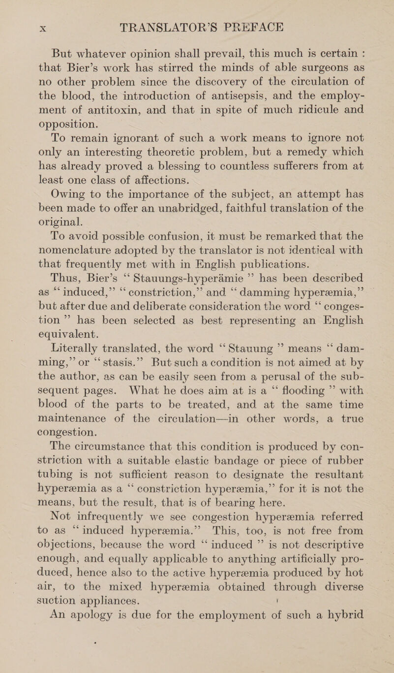 But whatever opinion shall prevail, this much is certain : that Bier’s work has stirred the minds of able surgeons as no other problem since the discovery of the circulation of the blood, the introduction of antisepsis, and the employ- ment of antitoxin, and that in spite of much ridicule and opposition. | To remain ignorant of such a work means to ignore not only an interesting theoretic problem, but a remedy which has already proved a blessing to countless sufferers from at least one class of affections. Owing to the importance of the subject, an attempt has been made to offer an unabridged, faithful translation of the. original. To avoid possible confusion, it must be remarked that the nomenclature adopted by the translator is not identical with that frequently met with in English publications. Thus, Bier’s “ Stauungs-hyperämie ” has been described as “induced,” “ constriction,” and “‘ damming hyperemia,”’ but after due and deliberate consideration the word “‘ conges- tion ” has been selected as best representing an English equivalent. Literally translated, the word “‘Stauung ” means “ dam- ming,’ or ““ stasis.”” But such a condition is not aimed at by the author, as can be easily seen from a perusal of the sub- sequent pages. What he does aim at is a “ flooding ” with. blood of the parts to be treated, and at the same time maintenance of the circulation—in other words, a true congestion. The circumstance that this condition is produced by con- striction with a suitable elastic bandage or piece of rubber tubing is not sufficient reason to designate the resultant hyperemia as a “ constriction hyperemia,’ for it is not the means, but the result, that is of bearing here. Not infrequently we see congestion hyperemia referred to as “induced hyperemia.’’ This, too, is not free from objections, because the word “ induced ” is not descriptive enough, and equally applicable to anything artificially pro-. duced, hence also to the active hyperemia produced by hot air, to the mixed hyperemia obtained through diverse suction appliances. | An apology is due for the employment of such a hybrid