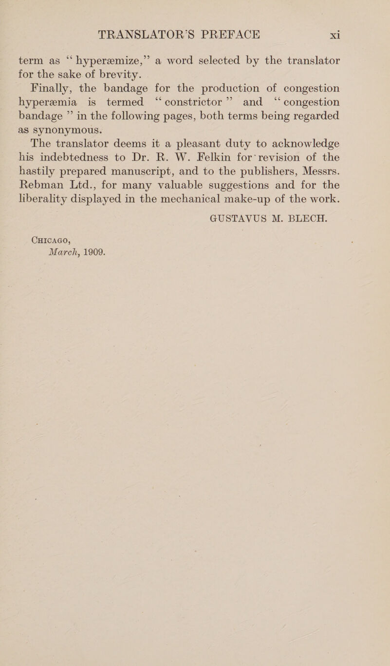 ? term as “ hyperamize,’ a word selected by the translator for the sake of brevity. Finally, the bandage for the production of congestion hyperemia is termed “constrictor”? and “ congestion bandage ” in the following pages, both terms being regarded as synonymous. The translator deems it a pleasant duty to acknowledge his indebtedness to Dr. R. W. Felkin for ‘revision of the hastily prepared manuscript, and to the publishers, Messrs. Rebman Ltd., for many valuable suggestions and for the liberality displayed in the mechanical make-up of the work. GUSTAVUS M. BLECH. CHICAGO, March, 1909.