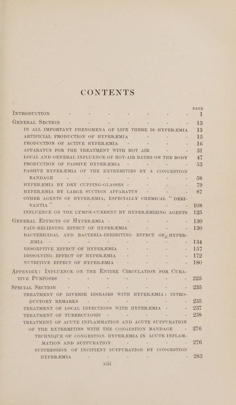 CONTENTS INTRODUCTION - - 2 = . = M GENERAL SECTION - > : - = = 3 IN ALL IMPORTANT PHENOMENA OF LIFE THERE IS HYPERMIA ARTIFICIAL PRODUCTION OF HYPERZMIA - - = PRODUCTION OF ACTIVE HYPERZMIA - > 5 E APPARATUS FOR THE TREATMENT WITH HOT AIR 2 = LOCAL AND GENERAL INFLUENCE OF HOT-AIR BATHS ON THE BODY PRODUCTION OF PASSIVE HYPERZEMIA - = = 2 PASSIVE HYPERZMIA OF THE EXTREMITIES BY A CONGESTION BANDAGE B - - - - : - HYPERZMIA BY DRY CUPPING-GLASSES - - : £ HYPERZMIA BY LARGE SUCTION APPARATUS - : A OTHER AGENTS OF HYPER&amp;MIA, ESPECIALLY CHEMICAL “ DERI- VANTIA ” - - - - - - INFLUENCE ON THE LYMPH-CURRENT BY HYPERZMIZING AGENTS GENERAL EFFECTS OF HYPERZMIA - pee - = 2 PAIN-RELIEVING EFFECT OF HYPERSMIA = : Z BACTERICIDAL AND BACTERIA-INHIBITING EFFECT OF; HYPER- MIA - s 3 - => - - &amp; RESORPTIVE EFFECT OF HYPERZMIA 2 - 2 = DISSOLVING EFFECT OF HYPERAMIA : - = - NUTRITIVE EFFECT OF HYPERZMIA - 2 : hee APPENDIX: INFLUENCE ON THE ENTIRE CIRCULATION FOR CURA- TIVE PURPOSES - - - .- = z x SPECIAL SECTION = 5 = - : = A TREATMENT OF DIVERSE DISEASES WITH HYPERAMIA : INTRO- DUCTORY REMARKS - . = : = TREATMENT OF LOCAL INFECTIONS WITH HYPERZMIA - 2 TREATMENT OF TUBERCULOSIS - : : 2 8 TREATMENT OF ACUTE INFLAMMATION AND ACUTE SUPPURATION OF THE EXTREMITIES WITH THE CONGESTION BANDAGE B TECHNIQUE OF CONGESTION, HYPERZMIA IN ACUTE INFLAM- MATION AND SUPPURATION 2 - 2 : SUPPRESSION OF INCIPIENT SUPPURATION BY CONGESTION HYPERZMIA 2 &amp; A = 5 xl 108 125 130 130 134 197 172 180 225 235 235 237 238 276 276 283