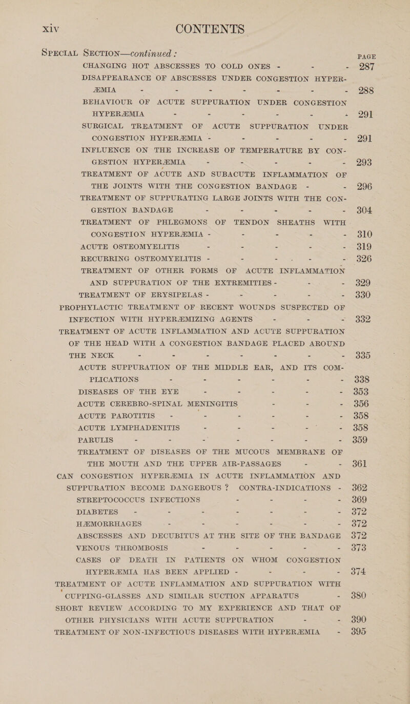 SPECIAL SECTION—continued : CHANGING HOT ABSCESSES TO COLD ONES - 5 : DISAPPEARANCE OF ABSCESSES UNDER CONGESTION HYPER- MIA = : x i : BEHAVIOUR OF ACUTE SUPPURATION UNDER CONGESTION HYPERAIMIA 5 : é = : z SURGICAL TREATMENT OF ACUTE SUPPURATION UNDER CONGESTION HYPERAMIA - = e [ 2 INFLUENCE ON THE INCREASE OF TEMPERATURE BY CON- GESTION HYPERZMIA > 2 2 = : TREATMENT OF ACUTE AND SUBACUTE INFLAMMATION OF THE JOINTS WITH THE CONGESTION BANDAGE - 8 TREATMENT OF SUPPURATING LARGE JOINTS WITH THE CON- GESTION BANDAGE - . x 2 2 TREATMENT OF PHLEGMONS OF TENDON SHEATHS WITH CONGESTION HYPERMIA - 2 3 3 R ACUTE OSTEOMYELITIS E 2 : 2 S RECURRING OSTEOMYELITIS - 3 Swi hoes 3 TREATMENT OF OTHER FORMS OF ACUTE INFLAMMATION AND SUPPURATION OF THE EXTREMITIES - = - TREATMENT OF ERYSIPELAS - : = = : PROPHYLACTIC TREATMENT OF RECENT WOUNDS SUSPECTED OF INFECTION WITH HYPERZMIZING AGENTS = : = TREATMENT OF ACUTE INFLAMMATION AND ACUTE SUPPURATION OF THE HEAD WITH A CONGESTION BANDAGE PLACED AROUND THE NECK - = = = - - - PLICATIONS : A s ! : DISEASES OF THE EYE - : : € : ACUTE CEREBRO-SPINAL MENINGITIS : : : ACUTE PAROTITIS - Se : } : ACUTE LYMPHADENITIS : : 2 a : PARULIS = 5 = = 5 - = TREATMENT OF DISEASES OF THE MUCOUS MEMBRANE OF THE MOUTH AND THE UPPER AIR-PASSAGES = - CAN CONGESTION HYPERAMIA IN ACUTE INFLAMMATION AND SUPPURATION BECOME DANGEROUS ? CONTRA-INDICATIONS - STREPTOCOCCUS INFECTIONS - - - - DIABETES - = - - - - - HAMORRHAGES = = - - ABSCESSES AND DECUBITUS AT THE SITE OF THE BANDAGE VENOUS THROMBOSIS - - = - - CASES OF DEATH IN PATIENTS ON WHOM CONGESTION HYPERAMIA HAS BEEN APPLIED - - - - TREATMENT OF ACUTE INFLAMMATION AND SUPPURATION WITH  CUPPING-GLASSES AND SIMILAR SUCTION APPARATUS - SHORT REVIEW ACCORDING TO MY EXPERIENCE AND THAT OF OTHER PHYSICIANS WITH ACUTE SUPPURATION - - TREATMENT OF NON-INFECTIOUS DISEASES WITH HYPERAIMIA - PAGE 287 288 291 291 293 296 304 310 319 326 329 330 332 335 338 353 356 308 | 308 359 361 362 369 372 372 372 318 374 380 390 395