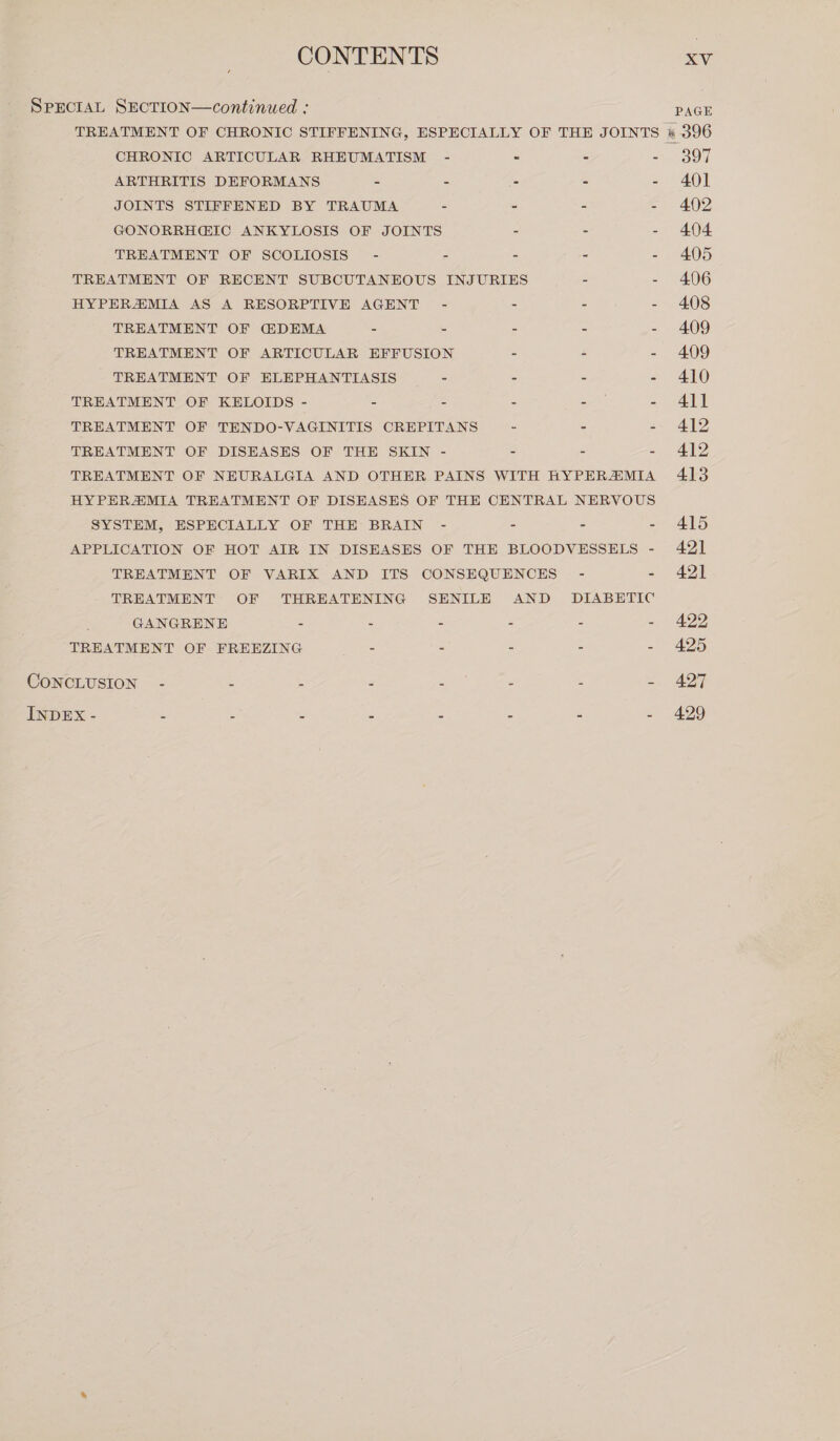 SPECIAL SECTION—continued : CHRONIC ARTICULAR RHEUMATISM ARTHRITIS DEFORMANS - JOINTS STIFFENED BY TRAUMA GONORRH@IC ANKYLOSIS OF JOINTS TREATMENT OF SCOLIOSIS” - HYPERAIMIA AS A RESORPTIVE AGENT TREATMENT OF E&amp;DEMA = TREATMENT OF ELEPHANTIASIS TREATMENT OF KELOIDS - - TREATMENT OF DISEASES OF THE SKIN SYSTEM, ESPECIALLY OF THE BRAIN GANGRENE 2 = TREATMENT OF FREEZING = CONCLUSION - £ { 2 INDEX - 2 = 2 = PAGE «396 397 401 402 404 405 406 408 409 409 410 411 412 412 413 415 421 421 422 425 427 429
