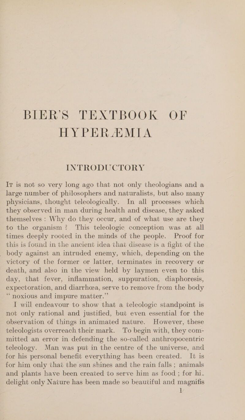 BIER» TEXTBOOK OF HYPERAMIA INTRODUCTORY Ir is not so very long ago that not only theologians and a large number of philosophers and naturalists, but also many physicians, thought teleologically. In all processes which they observed in man during health and disease, they asked themselves : Why do they occur, and of what use are they to the organism? This teleologic conception was at all times deeply rooted in the minds of the people. Proof for this is found in the ancient idea that disease is a fight of the _ body against an intruded enemy, which, depending on the victory of the former or latter, terminates in recovery or death, and also in the view held by laymen even to this day, that fever, inflammation, suppuration, diaphoresis, expectoration, and diarrhoea, serve to remove from the body “noxious and impure matter.” I will endeavour to show that a teleologic standpoint is not only rational and justified, but even essential for the observation of things in animated nature. However, these teleologists overreach their mark. To begin with, they com- mitted an error in. defending the so-called anthropocentric teleology. Man was put in the centre of the universe, and for his personal benefit everything has been created. It is for him only that the sun shines and the rain falls; animals and plants have been created to serve him as food ; for hi. delight only Nature has been made so beautiful and magnifis