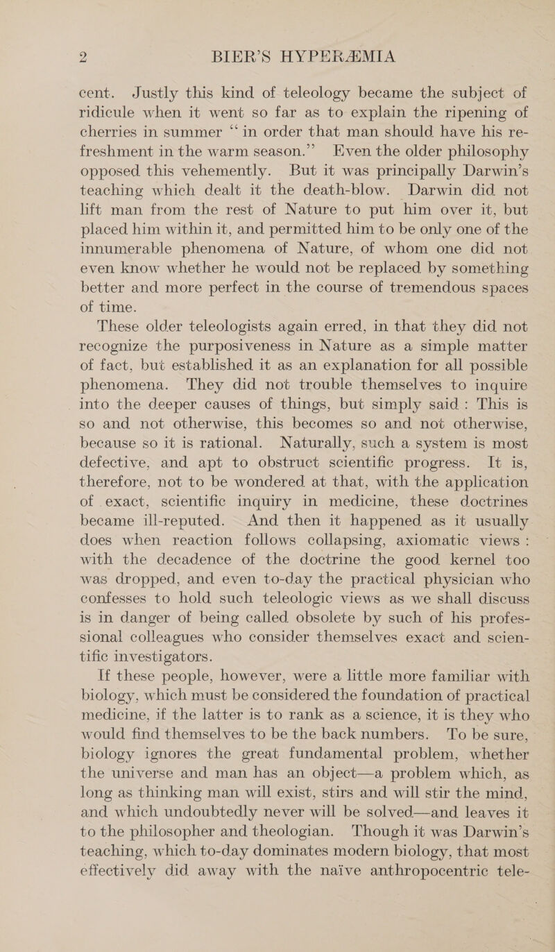 cent. Justly this kind of teleology became the subject of ridicule when it went so far as to explain the ripening of cherries in summer “in order that man should have his re- freshment in the warm season.” Even the older philosophy opposed. this vehemently. But it was principally Darwin’s teaching which dealt it the death-blow. Darwin did not lift man from the rest of Nature to put him over it, but placed him within it, and permitted him to be only one of the innumerable phenomena of Nature, of whom one did not even know whether he would not be replaced by something better and more perfect in the course of tremendous spaces of time. | These older teleologists again erred, in that they did not recognize the purposiveness in Nature as a simple matter of fact, but established it as an explanation for all possible phenomena. They did not trouble themselves to inquire . into the deeper causes of things, but simply said: This is so and not otherwise, this becomes so and not otherwise, because so it is rational. Naturally, such a system is most defective, and apt to obstruct scientific progress. It is, therefore, not to be wondered at that, with the application of exact, scientific inquiry in medicine, these doctrines became ill-reputed. And then it happened as it usually. does when reaction follows collapsing, axiomatic views : with the decadence of the doctrine the good kernel too was dropped, and even to-day the practical physician who confesses to hold such teleologic views as we shall discuss is in danger of being called obsolete by such of his profes- sional colleagues who consider themselves exact and scien- tific investigators. If these people, however, were a little more familiar with biology, which must be considered the foundation of practical medicine, if the latter is to rank as a science, it is they who would find themselves to be the back numbers. To be sure, biology ignores the great fundamental problem, whether the universe and man has an object—a problem which, as long as thinking man will exist, stirs and will stir the mind, _ and which undoubtedly never will be solved—and leaves it to the philosopher and theologian. Though it was Darwin’s teaching, which to-day dominates modern biology, that most effectively did away with the naive anthropocentric tele-
