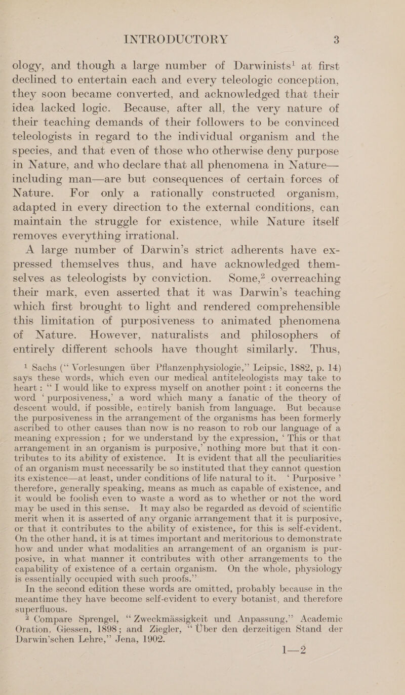 ology, and though a large number of Darwinists! at. first declined to entertain each and every teleologic conception, they soon became converted, and acknowledged that their idea lacked logic. Because, after all, the very nature of their teaching demands of their followers to be convinced teleologists in regard to the individual organism and the species, and that even of those who otherwise deny purpose in Nature, and who declare that all phenomena in Nature— including man—are but consequences of certain forces of Nature. For only a rationally constructed organism, adapted in every direction to the external conditions, can maintain the struggle for existence, while Nature itself removes everything irrational. A large number of Darwin’s strict adherents have ex- pressed themselves thus, and have acknowledged them- selves as teleologists by conviction. Some,? overreaching their mark, even asserted that it was Darwin’s teaching which first brought to light and rendered comprehensible this limitation of purposiveness to animated phenomena of Nature. However, naturalists and philosophers of entirely different schools have thought similarly. Thus, 1 Sachs (“‘ Vorlesungen über Pflanzenphysiologie,’’ Leipsic, 1882, p. 14) says these words, which even our medical antiteleologists may take to heart: “ I would like to express myself on another point: it concerns the word ‘ purposiveness,’ a word which many a fanatic of the theory of descent would, if possible, entirely banish from language. But because the purposiveness in the arrangement of the organisms has been formerly ascribed to other causes than now is no reason to rob our language of a meaning expression ; for we understand by the expression, ‘ This or that arrangement in an organism is purposive,’ nothing more but that it con- tributes to its ability of existence. It is evident that all the peculiarities of an organism must necessarily be so instituted that they cannot question its existence—at least, under conditions of life natural to it. ° Purposive ’ therefore, generally speaking, means as much as capable of existence, and it would be foolish even to waste a word as to whether or not the word may be used in this sense. It may also be regarded as devoid of scientific merit when it is asserted of any organic arrangement that it is purposive, or that it contributes to the ability of existence, for this is self-evident. On the other hand, it is at times important and meritorious to demonstrate how and under what modalities an arrangement of an organism is pur- posive, in what manner it contributes with other arrangements to the capability of existence of a certain organism. On the whole, physiology is essentially occupied with such proofs.”’ In the second edition these words are omitted, probably because in the meantime they have become self-evident to every botanist, and therefore superfluous. 2 Compare Sprengel, “ Zweckmässigkeit und Anpassung,”’ Academic Oration, Giessen, 1898; and Ziegler, “ Uber den derzeitigen Stand der - Darwin’schen Lehre,” Jena, 1902. 1—2