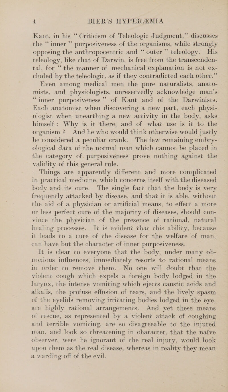 Kant, in his “ Criticism of Teleologic Judgment,” discusses the “ inner ” purposiveness of the organisms, while strongly opposing the anthropocentric and “ outer ” teleology. His teleology, like that of Darwin, is free from the transcenden- tal, for “‘ the manner of mechanical explanation is not ex- cluded by the teleologic, as if they contradicted each other.” Even among medical men the pure naturalists, anato- mists, and physiologists, unreservedly acknowledge man’s “inner purposiveness ” of Kant and of the Darwinists. Each anatomist when discovering a new part, each physi- ologist when unearthing a new activity in the body, asks himself: Why is it there, and of what use is it to the organism ? And he who would think otherwise would justly be considered a peculiar crank. The few remaining embry- ological data of the normal man which cannot be placed in the category of. purposiveness prove nothing against the _ validity of this general rule. Things are apparently different and more complicated in practical medicine, which concerns itself with the diseased body and its cure. The single fact that the body is very frequently attacked by disease, and that it is able, without the aid of a physician or artificial means, to effect a more or less perfect cure of the majority of diseases, should con- . vince the physician of the presence of rational, natural healing processes. It is evident that this ability, because it leads to a cure of the disease for the welfare of man, can have but the character of inner purposiveness. It is clear to everyone that the -body, under many ob- noxious influences, immediately resorts to rational means in order to remove them. No one will doubt that the violent cough which expels a foreign body lodged in the larynx, the intense vomiting which ejects caustic acids and alkalis, the profuse effusion of tears, and the lively spasm of the eyelids removing irritating bodies lodged in the eye, — are highly rational arrangements. And yet these means of rescue, as represented by a violent attack of coughing and terrible vomiting, are so disagreeable to the injured man, and look so threatening in character, that the naive observer, were he ignorant of the real injury, would look upon them as the real disease, whereas in reality they mean a warding off of the evil.