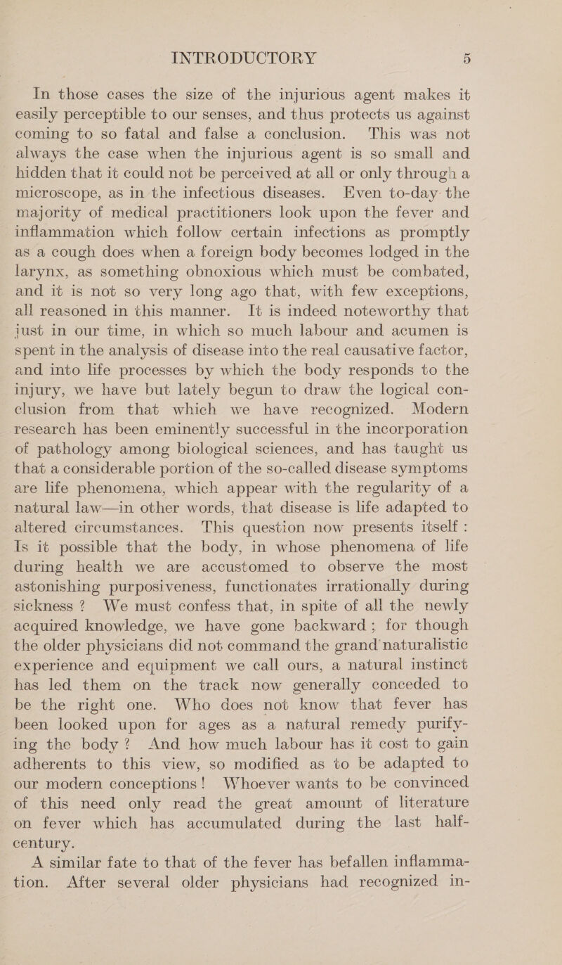 In those cases the size of the injurious agent makes it easily perceptible to our senses, and thus protects us against coming to so fatal and false a conclusion. This was not always the case when the injurious agent is so small and hidden that it could not be perceived at all or only through a microscope, as in the infectious diseases. Even to-day the majority of medical practitioners look upon the fever and inflammation which follow certain infections as promptly as a cough does when a foreign body becomes lodged in the larynx, as something obnoxious which must be combated, and it is not so very long ago that, with few exceptions, all reasoned in this manner. It is indeed noteworthy that just in our time, in which so much labour and acumen is spent in the analysis of disease into the real causative factor, and into life processes by which the body responds to the injury, we have but lately begun to draw the logical con- clusion from that which we have recognized. Modern research has been eminently successful in the incorporation of pathology among biological sciences, and has taught us that a considerable portion of the so-called disease symptoms are life phenomena, which appear with the regularity of a natural law—in other words, that disease is life adapted to altered circumstances. This question now presents itself : Is it possible that the body, in whose phenomena of life during health we are accustomed to observe the most astonishing purposiveness, functionates irrationally during sickness ? We must confess that, in spite of all the newly acquired knowledge, we have gone backward; for though the older physicians did not command the grand naturalistic experience and equipment we call ours, a natural instinct has led them on the track now generally conceded to be the right one. Who does not know that fever has been looked upon for ages as a natural remedy purily- ing the body? And how much labour has it cost to gain adherents to this view, so modified as to be adapted to our modern conceptions! Whoever wants to be convinced of this need only read the great amount of literature on fever which has accumulated during the last half- century. A similar fate to that of the fever has befallen inflamma- tion. After several older physicians had recognized in-