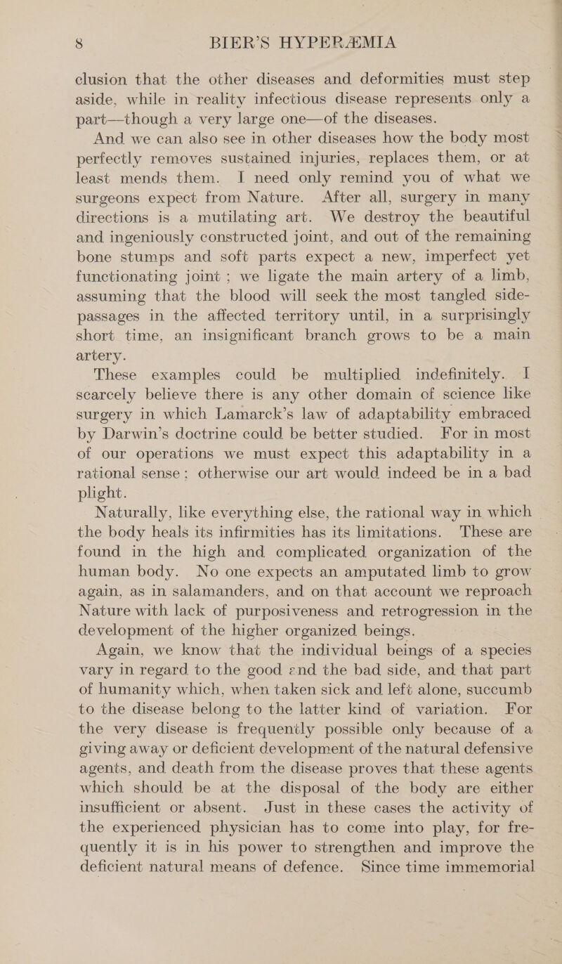 clusion that the other diseases and deformities must step aside, while in reality infectious disease represents only a part—though a very large one—of the diseases. And we can also see in other diseases how the body most perfectly removes sustained injuries, replaces them, or at least mends them. I need only remind you of what we surgeons expect from Nature. After all, surgery in many directions is a mutilating art. We destroy the beautiful and ingeniously constructed joint, and out of the remaining bone stumps and soft parts expect a new, imperfect yet functionating joint ; we ligate the main artery of a limb, assuming that the blood will seek the most tangled side- passages in the affected territory until, in a surprisingly short time, an insignificant branch grows to be a main artery. These examples could be multiplied indefinitely. I scarcely believe there is any other domain of science like surgery in which Lamarck’s law of adaptability embraced by Darwin’s doctrine could be better studied. For in most of our operations we must expect this adaptability in a rational sense; otherwise our art would indeed be in a bad plight. | Naturally, like everything else, the rational way in which - the body heals its infirmities has its limitations. These are found in the high and complicated organization of the human body. No one expects an amputated limb to grow again, as in salamanders, and on that account we reproach Nature with lack of purposiveness and retrogression in the development of the higher organized beings. Again, we know that the individual beings of a species vary in regard to the good and the bad side, and that part of humanity which, when taken sick and left alone, succumb to the disease belong to the latter kind of variation. For the very disease is frequently possible only because of a giving away or deficient development of the natural defensive agents, and death from the disease proves that these agents which should be at the disposal of the body are either insufficient or absent. Just in these cases the activity of the experienced physician has to come into play, for fre- quently it is in his power to strengthen and improve the deficient natural means of defence. Since time immemorial