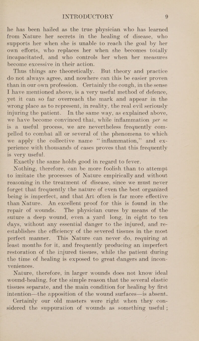 he has been hailed as the true physician who has learned from Nature her secrets in the healing of disease, who supports her when she is unable to reach the goal by her own efforts, who replaces her when she becomes totally incapacitated, and who controls her when her measures become excessive in their action. Thus things are theoretically. But theory and practice do not always agree, and nowhere can this be easier proven than in our own profession. Certainly the cough, in the sense I have mentioned above, is a very useful method of defence, yet it can so far overreach the mark and appear in the wrong place as to represent, in reality, the real evil seriously injuring the patient. In the same way, as explained above, we have become convinced that, while inflammation per se is a useful process, we are nevertheless frequently com- pelled to combat all or several of the phenomena to which. we apply the collective name “inflammation,” and ex- perience with thousands of cases proves that this frequently is very useful. Exactly the same holds good in regard to fever. Nothing, therefore, can be more foolish than to attempt to imitate the processes of Nature empirically and without reasoning in the treatment of disease, since we must never forget that frequently the nature of even the best organized being is imperfect, and that Art often is far more effective . than Nature. An excellent proof for this is found in the repair of wounds. The physician cures by means of the suture a deep wound, even a yard long, in eight to ten days, without any essential danger to the injured, and re- establishes the efficiency of the severed tissues in the most perfect manner. This Nature can never do, requiring at least months for it, and frequently producing an imperfect restoration of the injured tissues, while the patient during the time of healing is exposed to great dangers and incon- veniences. | | Nature, therefore, in larger wounds does not know ideal wound-healing, for the simple reason that the several elastic tissues separate, and the main condition for healing by first intention—the apposition of the wound surfaces—is absent. Certainly our old masters were right when they con- sidered the suppuration of wounds as something useful ;