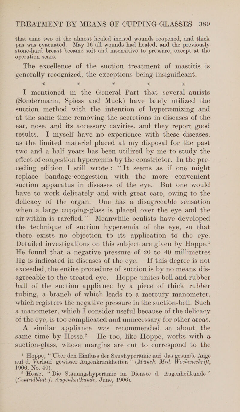 that time two of the almost healed incised wounds reopened, and thick pus was evacuated. May 16 all wounds had healed, and the previously stone-hard breast became soft and insensitive to pressure, except at the operation scars. The excellence of the suction treatment of mastitis is generally recognized, the exceptions being insignificant. * * * * * I mentioned in the General Part that several aurists (Sondermann, Spiess and Muck) have lately utilized the suction method with the intention of hyperamizing and at the same time removing the secretions in diseases of the ear, nose, and its accessory cavities, and they report good results. I myself have no experience with these diseases, as the limited material placed at my disposal for the past two and a half years has been utilized by me to study the effect of congestion hyperemia by the constrictor. In the pre- ceding edition 1 still wrote: “It seems as if one might replace bandage-congestion with the more convenient suction apparatus in diseases of the eye. But one would have to work delicately and with great care, owing to the delicacy of the organ. One has a disagreeable sensation when a large cupping-glass is placed over the eye and the air within is rarefied.” Meanwhile oculists have developed the technique of suction hyperemia of the eye, so that there exists no objection to its application to the eye. Detailed investigations on this subject are given by Hoppe. He found that a negative pressure of 20 to 40 millimetres Hg is indicated in diseases of the eye. If this degree is not exceeded, the entire procedure of suction is by no means dis- agreeable to the treated eye. Hoppe unites bell and rubber ball of the suction applianec by a piece of thick rubber tubing, a branch of which leads to a mercury manometer, which registers the negative pressure in the suction-bell. Such a manometer, which I consider useful because of the delicacy of the eye, is too complicated and unnecessary for other areas. A similar appliance wes recommended at about the same time by Hesse” He too, like Hoppe, works with a suction-glass, whose margins are cut to correspond to the 1 Hoppe, “ Uber den Einfluss der Saughyperämie auf das gesunde Auge auf d. Verlauf gewisser Augenkrankheiten ” (Münch. Med. Wochenschrift, 1906, No. 40). 2 Hesse, “Die Stauungshyperämie im Dienste d. Augenheilkunde ” (Centralblatt f. Augenhei'kunde, June, 1906).