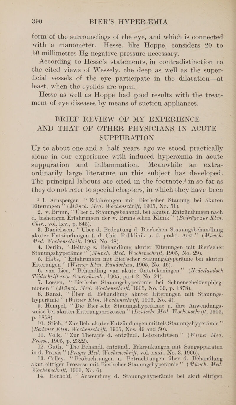 form of the surroundings of the eye, and which is connected with a manometer. Hesse, like Hoppe, considers 20 to 50 millimetres Hg negative pressure necessary. According to Hesse’s statements, in contradistinetion to the cited views of Wessely, the deep as well as the super- ficial vessels of the eye participate in the dilatation—at least, when the eyelids are open. Hesse as well as Hoppe had good results with the treat- ment of eye diseases by means of suction appliances. BRIEF REVIEW OF MY EXPERIENCE AND THAT OF OTHER PHYSICIANS. IN ACUTE SUPPURATION Up to about one and a half years ago we stood practically alone in our experience with induced hyperemia in acute suppuration and inflammation. Meanwhile an extra- ordinarily large literature on this subject has developed. The principal labours are cited in the footnote, in so far as they do not refer to special chapters, in which they have been il. Arnsperger, “ Erfahrungen mit Bier’scher Stauung bei akuten Eiterungen ” (Münch. Med. Wochenschrift, 1905, No. 51). 2. v. Brunn, “ Über d. Stauungsbehandl. bei akuten ‚Entzündungen nach d. bisherigen Erfahrungen der v. Bruns’schen Klinik ” (Beiträge zur Klin. Chir., vol. lxv., P- 845). 3. Danielssen, “ Über d. Bedeutung d. Bier’schen Stauungsbehandlung akuter Entzündungen f. d. Chir. Poliklinik u. d. prakt. Arzt.” (Münch. Med. Wochenschrift, 1905, No. 48). 4. Derlin, “ Beitrag z. Behandlung akuter Eiterungen mit Bier’scher Stauungshyperämie ” (Münch. Med. Wochenschrift, 1905, No. 29). 5. Habs, “ Erfahrungen mit Bier’scher Stauungshyperämie bei akuten Eiterungen ” (Wiener Klin. Rundschau, 1905, No. 46). 6. van Lier, “ Behandling van akute Ontstekeningen ” (Nederlandsch Tijdschrift voor Geneeskunde, 1905, part 2, No. 24). 7. Lossen, “ Bier’sche Stauungshyperämie bei Sehnenscheidenphleg- monen ” (Münch. Med. Wochenschrift, 1905, No. 39, p. 1878). 8. Ranzi, “Über d. Behandlung akuter Fiterungen mit Stauungs- hyperämie ” (Wiener Klin. Wochenschrift, 1906, No. 4). 9. Hempel, “ Die Bier’sche Stauungshyperämie u. ihre Anwendungs- weise bei akuten Eiterungsprozessen ” (Deutsche Med. Wochenschrift, 1905, p- 1858). 10. Stich, “ Zur Beh. akuter Entzündungen mittels Stauungshyperämie ”’ (Berliner Klin. Wochenschrift, 1905, Nos. 49 and 50). 11. Volk, “ Zur Therapie d. entzündl. Leistendrüsen ” (Wiener Med. Presse, 1905, p- 2322). 12. Guth, “ Die Behandl. entzündl. Erkrankungen mit Saugapparaten in d. Praxis” (Prager Med. Wochenschrift, vol. xxxi., No. 3, 1906). 13. Colley, “ Beobachtungen u. Betrachtungen über d. Behandlung akut eitriger Prozesse mit Bier’scher Stauungshyperämie ” (Münch. Med. Wochenschrift, 1906, No. 6). 14. Herhold, “ Anwendung d. Stauungshyperämie bei akut eitrigen