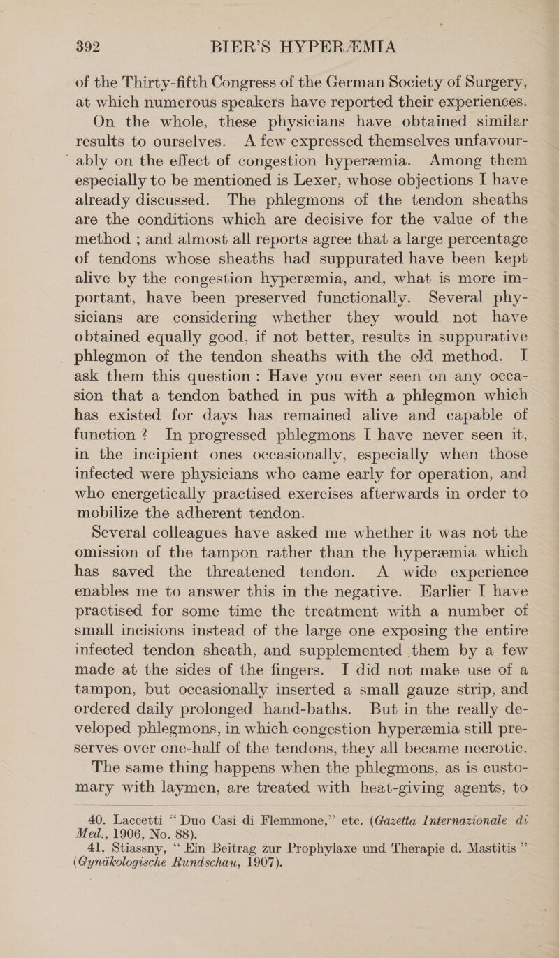 of the Thirty-fifth Congress of the German Society of Surgery, at which numerous speakers have reported their experiences. On the whole, these physicians have obtained similar results to ourselves. A few expressed themselves unfavour- ‘ably on the effect of congestion hyperemia. Among them especially to be mentioned is Lexer, whose objections I have already discussed. The phlegmons of the tendon sheaths are the conditions which are decisive for the value of the method ; and almost all reports agree that a large percentage of tendons whose sheaths had suppurated have been kept alive by the congestion hyperemia, and, what is more im- portant, have been preserved functionally. Several phy- sicians are considering whether they would not have obtained equally good, if not better, results in suppurative _ phlegmon of the tendon sheaths with the old method. I ask them this question: Have you ever seen on any occa- sion that a tendon bathed in pus with a phlegmon which has existed for days has remained alive and capable of function ? In progressed phlegmons I have never seen it, in the incipient ones occasionally, especially when those infected were physicians who came early for operation, and who energetically practised exercises afterwards in order to mobilize the adherent tendon. Several colleagues have asked me whether it was not the omission of the tampon rather than the hyperemia which has saved the threatened tendon. A wide experience enables me to answer this in the negative. Earlier I have practised for some time the treatment with a number of small incisions instead of the large one exposing the entire infected tendon sheath, and supplemented them by a few made at the sides of the fingers. I did not make use of a tampon, but occasionally inserted a small gauze strip, and ordered daily prolonged hand-baths. But in the really de- veloped phlegmons, in which congestion hyperemia still pre- serves over one-half of the tendons, they all became necrotic. The same thing happens when the phlegmons, as is custo- mary with laymen, are treated with heat-giving agents, to 40. Laccetti “ Duo Casi di Flemmone,” ete. (Gazetta Internazionale di Med., 1906, No. 88). 41. Stiassny, “ Ein Beitrag zur Prophylaxe und Therapie d. Mastitis ” (Gynäkologische Rundschau, 1907).
