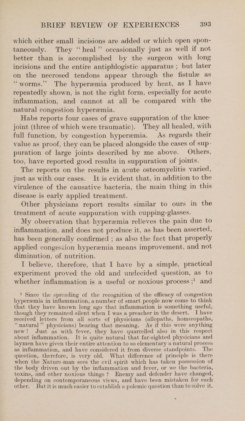 which either small incisions are added or which open spon- taneously. They “heal” occasionally just as well if not better than is accomplished by the surgeon with long incisions and the entire antiphlogistic apparatus ; but later on the necrosed tendons appear through the fistule as ‘“worms.”’ The hyperemia produced by heat, as I have repeatedly shown, is not the right form, especially for acute inflammation, and cannot at all be compared with the natural congestion hyperemia. Habs reports four cases of grave suppuration of the knee- joint (three of which were traumatic). They all healed, with full function, by congestion hyperemia. As regards their value as proof, they can be placed alongside the cases of sup- puration of large joints described by me above. Others, too, have reported good results in suppuration of joints. The reports on the results in acute osteomyelitis varied, just as with our cases. It is evident that, in addition to the virulence of the causative bacteria, the main thing in this disease is early applied treatment. Other physicians report results similar to ours in the treatment of acute suppuration with cupping-glasses. My observation that hyperemia relieves the pain due to inflammation, and does not produce it, as has been asserted, has been generally confirmed ; as also the fact that properly applied congestion hyperemia means improvement, and not diminution, of nutrition. I believe, therefore, that I have by a simple, practical experiment proved the old and undecided question, as to whether inflammation is a useful or noxious ‚process ;' and 1 Since the spreading of the recognition of the efficacy of congestion hyperemia in inflammation, anumber of smart people now come to think that they have known long ago that inflammation is something useful, though they remained silent when I was a preacher in the desert. I have received letters from all sorts of physicians (allopaths, homceopaths, “natural”? physicians) bearing that meaning. As if this were anything new! Just as with fever, they have quarrelled also in this respect about inflammation. It is quite natural that far-sighted physicians and laymen have given their entire attention to so elementary a natural process as inflammation, and have considered it from diverse standpoints. ‘The question, therefore, is very old. What difference of principle is there when the Nature-man sees the evil spirit which has taken possession of the body driven out by the inflammation and fever, or we the bacteria, toxins,. and other noxious things ? Enemy and defender have changed, depending on contemporaneous views, and have been mistaken for each other. Butitis much easier to establish a polemic question than to solve it. o