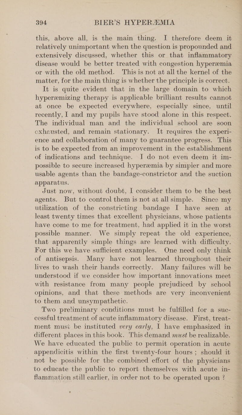 this, above all, is the main thing. I therefore deem it relatively unimportant when the question is propounded and extensively discussed, whether this or that inflammatory disease would be better treated with congestion hyper®mia or with the old method. This is not at all the kernel of the matter, for the main thing is whether the principle is correct. It is quite evident that in the large domain to which hyperamizing therapy is applicable brilliant results cannot at once be expected everywhere, especially since, until recently, I and my pupils have stood alone in this respect. The individual man and the individual school are soon cxheusted, and remain stationary. It requires the experi- ence and collaboration of many to guarantee progress. This is to be expected from an improvement in the establishment of indications and technique. 1 do not even deem it im- possible to secure increased hypereemia by simpler and more usable agents than the bandage-constrictor and the suction apparatus. Just now, without doubt, I consider them to be the best agents. But to control them is not at all simple. Since my utilization of the constricting bandage I have seen at least twenty times that excellent physicians, whose patients have come to me for treatment, had applied it in the worst possible manner. We simply repeat the old experience, that apparently simple things are learned with difficulty. For this we have sufficient examples. One need only think of antisepsis. Many have not learned throughout their lives to wash their hands correctly. Many failures will be understood if we consider how important innovations meet with resistance from many people prejudiced by school — opinions, and that these methods are very inconvenient to them and unsympathetic. Two preliminary conditions must be fulfilled for a suc- cessful treatment of acute inflammatory disease. First, treat- ment musi be instituted very early, I have emphasized in different places in this book. This demand must be realizable. We have educated the public to permit operation in acute — appendicitis within the first twenty-four hours; should it not be possible for the combined effort of the physicians to educate the public to report themselves with acute in- flammation still earlier, in order not to be operated upon ?